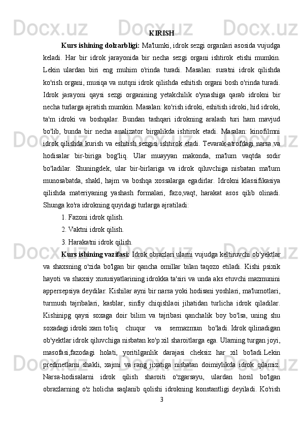 KIRISH
Kurs ishining dolzarbligi:  Ma'lumki, idrok sezgi organlari asosida vujudga
keladi.   Har   bir   idrok   jarayonida   bir   necha   sezgi   organi   ishtirok   etishi   mumkin.
Lekin   ulardan   biri   eng   muhim   o'rinda   turadi.   Masalan:   suratni   idrok   qilishda
ko'rish organi, musiqa va nutqni idrok qilishda eshitish organi bosh o'rinda turadi.
Idrok   jarayoni   qaysi   sezgi   organining   yetakchilik   o'ynashiga   qarab   idrokni   bir
necha turlarga ajratish mumkin. Masalan: ko'rish idroki, eshitish idroki, hid idroki,
ta'm   idroki   va   boshqalar.   Bundan   tashqari   idrokning   aralash   turi   ham   mavjud
bo'lib,   bunda   bir   necha   analizator   birgalikda   ishtirok   etadi.   Masalan:   kinofilmni
idrok qilishda kurish va eshitish sezgisi  ishtirok etadi. Tevarak-atrofdagi narsa va
hodisalar   bir-biriga   bog'liq.   Ular   muayyan   makonda,   ma'lum   vaqtda   sodir
bo'ladilar.   Shuningdek,   ular   bir-birlariga   va   idrok   qiluvchiga   nisbatan   ma'lum
munosabatda,   shakl,   hajm   va   boshqa   xossalarga   egadirlar.   Idrokni   klassifikasiya
qilishda   materiyaning   yashash   formalari,   fazo,vaqt,   harakat   asos   qilib   olinadi.
Shunga ko'ra idrokning quyidagi turlarga ajratiladi:
1. Fazoni idrok qilish.
2. Vaktni idrok qilish.
3. Harakatni idrok qilish.
Kurs ishining vazifasi:  Idrok obrazlari ularni vujudga keltiruvchi ob'yektlar
va   shaxsning   o'zida   bo'lgan   bir   qancha   omillar   bilan   taqozo   etiladi.   Kishi   psixik
hayoti va shaxsiy xususiyatlarining idrokka ta'siri va unda aks etuvchi mazmunini
appersepsiya deydilar. Kishilar ayni bir narsa yoki hodisani yoshlari, ma'lumotlari,
turmush   tajribalari,   kasblar,   sinfiy   chiqishlaoi   jihatidan   turlicha   idrok   qiladilar.
Kishinipg   qaysi   soxaga   doir   bilim   va   tajribasi   qanchalik   boy   bo'lsa,   uning   shu
soxadagi idroki xam to'liq    chuqur     va    sermazmun   bo'ladi. Idrok qilinadigan
ob'yektlar idrok qiluvchiga nisbatan ko'p xil sharoitlarga ega. Ularning turgan joyi,
masofasi,fazodagi   holati,   yoritilganlik   darajasi   cheksiz   har   xil   bo'ladi.Lekin
predmetlarni   shakli,   xajmi   va   rang   jixatiga   nisbatan   doimiylikda   idrok   qilamiz.
Narsa-hodisalarni   idrok   qilish   sharoiti   o'zgarsayu,   ulardan   hosil   bo'lgan
obrazlarning   o'z   holicha   saqlanib   qolishi   idrokning   konstantligi   deyiladi.   Ko'rish
3 