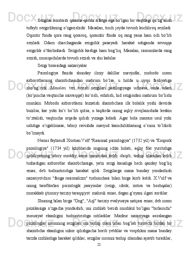 Sezgilar kontrasti qarama-qarshi sifatga ega bo’lgan bir vaqtdagi qo’zg’alish
tufayli sezgirlikning o’zgarishidir. Masalan, tinch joyda tovush kuchliroq seziladi.
Oqimtir   fonda   qora   rang   qoraroq,   qoramtir   fonda   oq   rang   yana   ham   och   bo’lib
seziladi.   Odam   charchaganda   sezgirlik   pasayadi.   harakat   oshganda   sovuqqa
sezgirlik   o’tkirlashadi.   Sezgirlik   kasbga   ham   bog’liq.   Masalan,   rassomlarda   rang
sezish, musiqachilarda tovush sezish va shu kabilar.
Sezgi borasidagi nazariyalar
Psixologiya   fanida   shunday   ilmiy   dalillar   mavjudki,   mobodo   inson
axborotlarning   shaxobchasidan   mahrum   bo’lsa,   u   holda   u   uyqu   faoliyatiga
sho’ng’iydi.   Masalan,   teri   tuyish   sezgilari   patologiyaga   uchrasa,   unda   odam
(ko’pincha vaqtincha muvaqqat) ko’rish, eshitish, hid sezgisidan mahrum bo’lishi
mumkin.   Mobodo   axborotlarni   kuzatish   shaxobchasi   ilk   bolalik   yoshi   davrida
buzilsa,   kar   yoki   ko’r   bo’lib   qolsa,   u   taqdirda   uning   aqliy   rivojlanishida   keskin
to’xtalish,   vaqtincha   orqada   qolish   yuzaga   keladi.   Agar   bola   maxsus   usul   yoki
uslubga   o’rgatilmasa,   tabiiy   ravishda   mavjud   kamchiliklarning   o’rnini   to’ldirib
bo’lmaydi.
Nemis faylasufi Xristian Volf "Rasional psixologiya" (1732 yil) va "Empirik
psixologiya"   (1734   yil)   kitoblarida   ongning   ichki   holati,   aqliy   fikr   yuritishga
qobiliyatning   tabiiy   moddiy   asosi   zamiridan   kelib   chiqib,   tashqi   olamdan   kelib
tushadigan   axborotlar   shaxobchasiga,   ya'ni   sezgi   kanaliga   hech   qanday   bog’liq
emas,   deb   tushuntirishga   harakat   qildi.   Sezgilarga   mana   bunday   yondashish
nazariyotchisi   "fanga   rasionalizm"   tushunchasi   bilan   birga   kirib   keldi.   X.Volf   va
uning   tarafdorlari   psixologik   jarayonlar   (sezgi,   idrok,   xotira   va   boshqalar)
murakkab ijtimoiy tarixiy taraqqiyot  mahsuli emas, degan g’oyani ilgari surdilar.
Shuning bilan birga "Ong", "Aql" tarixiy evalyusiya natijasi emas, deb inson
psixikasiga   o’zgacha   yondashib,   uni   izohlab   berish   mushkul   bo’lgan   "birlamchi"
xususiyat   ekanligini   tushuntirishga   intiladilar.   Mazkur   nazariyaga   asoslangan
psixologlar   insonning   sezgilari   uni   tashqi   olam   bilan   bog’lab   turuvchi   birdan   bir
shaxobcha   ekanligini   inkor   qilishgacha   borib   yetdilar   va   voqelikni   mana   bunday
tarzda izohlashga harakat qildilar; sezgilar insonni tashqi olamdan ajratib turadilar,
21 