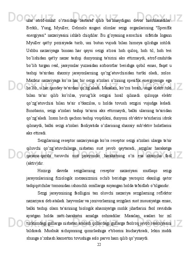 ular   atrof-muhit   o’rtasidagi   bartaraf   qilib   bo’lmaydigan   devor   hisoblanadilar.
Berkli,   Yung,   Myuller,   Gelmols   singari   olimlar   sezgi   organlarining   "Spesifik
energiyasi"   nazariyasini   ishlab   chiqdilar.   Bu   g’oyaning   asoschisi     sifatida   Iogann
Myuller   qat'iy   pozisiyada   turib,   uni   butun   vujudi   bilan   himoya   qilishga   intildi.
Ushbu   nazariyaga   binoan   har   qaysi   sezgi   a'zosi   hoh   quloq,   hoh   til,   hoh   teri
bo’lishidan   qat'iy   nazar   tashqi   dunyoning   ta'sirini   aks   ettirmaydi,   atrof-muhitda
bo’lib   turgan   real,   jarayonlar   yuzasidan   axborotlar   berishga   qobil   emas,   faqat   u
tashqi   ta'sirdan   shaxsiy   jarayonlarning   qo’zg’atuvchisidan   turtki   oladi,   xolos.
Mazkur   nazariyaga   ko’ra  har   bir   sezgi   a'zolari   o’zining   spesifik   energiyasiga   ega
bo’lib, u har qanday ta'sirdan qo’zg’aladi. Masalan, ko’zni bosib, unga elektr toki
bilan   ta'sir   qilib   ko’rilsa,   yorug’lik   sezgisi   hosil   qilinadi.   quloqqa   elektr
qo’zg’atuvchisi   bilan   ta'sir   o’tkazilsa,   u   holda   tovush   sezgisi   vujudga   keladi.
Binobarin,   sezgi   a'zolari   tashqi   ta'sirni   aks   ettirmaydi,   balki   ularning   ta'siridan
qo’zg’aladi. Inson hech qachon tashqi voqelikni, dunyoni ob'ektiv ta'sirlarini idrok
qilmaydi,   balki   sezgi   a'zolari   faoliyatida   o’zlarining   shaxsiy   sub'ektiv   holatlarini
aks ettiradi. 
Sezgilarning  reseptor  nazariyasiga  ko’ra  reseptor  sezgi  a'zolari  ularga  ta'sir
qiluvchi   qo’zg’atuvchilarga   nisbatan   sust   javob   qaytaradi,   sezgilar   harakatga
qarama-qarshi   turuvchi   sust   jarayondir.   harakatning   o’zi   esa   aksincha   faol
(aktiv)dir. 
Hozirgi   davrda   sezgilarning   reseptor   nazariyasi   mutlaqo   sezgi
jarayonlarining   fiziologik   mexanizmini   ochib   berishga   yaroqsiz   ekanligi   qator
tadqiqotchilar tomonidan ishonchli omillarga suyangan holda ta'kidlab o’tilgandir.
Sezgi   jarayonining   faolligini   tan   oluvchi   nazariya   sezgilarning   reflektor
nazariyasi deb ataladi. hayvonlar va jonivorlarning sezgilari sust xususiyatga emas,
balki   tashqi   olam   ta'sirining   biologik   ahamiyatga   molik   jihatlarini   faol   ravishda
ajratgan   holda   xatti-harakatni   amalga   oshiradilar.   Masalan,   asalari   bir   xil
turkumdagi gullarga nisbatan aralash qollardagi gullarga faolroq javob reaksiyasini
bildiradi.   Mushuk   sichqonning   qimirlashiga   e'tiborini   kuchaytiradi,   lekin   xuddi
shunga o’xshash kamerton tovushiga aslo parvo ham qilib qo’ymaydi.
22 