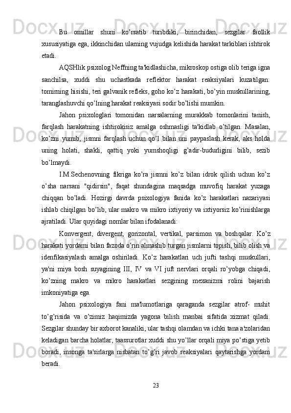 Bu   omillar   shuni   ko’rsatib   turibdiki,   birinchidan,   sezgilar   faollik
xususiyatiga ega, ikkinchidan ularning vujudga kelishida harakat tarkiblari ishtirok
etadi. 
AQSHlik psixolog Neffning ta'kidlashicha, mikroskop ostiga olib teriga igna
sanchilsa,   xuddi   shu   uchastkada   reflektor   harakat   reaksiyalari   kuzatilgan:
tomirning hisishi, teri galvanik refleks, goho ko’z harakati, bo’yin muskullarining,
taranglashuvchi qo’lning harakat reaksiyasi sodir bo’lishi mumkin.
Jahon   psixologlari   tomonidan   narsalarning   murakkab   tomonlarini   tanish,
farqlash   harakatning   ishtirokisiz   amalga   oshmasligi   ta'kidlab   o’tilgan.   Masalan,
ko’zni   yumib,   jismni   farqlash   uchun   qo’l   bilan   uni   paypaslash   kerak,   aks   holda
uning   holati,   shakli,   qattiq   yoki   yumshoqligi   g’adir-budurligini   bilib,   sezib
bo’lmaydi.
I.M.Sechenovning   fikriga   ko’ra   jismni   ko’z   bilan   idrok   qilish   uchun   ko’z
o’sha   narsani   "qidirsin",   faqat   shundagina   maqsadga   muvofiq   harakat   yuzaga
chiqqan   bo’ladi.   Hozirgi   davrda   psixologiya   fanida   ko’z   harakatlari   nazariyasi
ishlab chiqilgan bo’lib, ular  makro va mikro ixtiyoriy va ixtiyorsiz  ko’rinishlarga
ajratiladi. Ular  q uyidagi nomlar bilan ifodalanadi:
Konvergent,   divergent,   gorizontal,   vertikal,   parsimon   va   bosh q alar.   Ko’z
harakati yordami bilan fazoda o’rin almashib turgan jismlarni topish, bilib olish va
idenfikasiyalash   amalga   oshiriladi.   Ko’z   harakatlari   uch   jufti   tashqi   muskullari,
ya'ni   miya   bosh   suyagining   III,   IV   va   VI   juft   nervlari   orqali   ro’yobga   chiqadi,
ko’zning   makro   va   mikro   harakatlari   sezgining   mexanizmi   rolini   bajarish
imkoniyatiga ega. 
Jahon   psixologiya   fani   ma'lumotlariga   qaraganda   sezgilar   atrof-   muhit
to’g’risida   va   o’zimiz   haqimizda   yagona   bilish   manbai   sifatida   xizmat   qiladi.
Sezgilar shunday bir axborot kanaliki, ular tashqi olamdan va ichki tana a'zolaridan
keladigan barcha holatlar, taassurotlar xuddi shu yo’llar orqali miya po’stiga yetib
boradi,   insonga   ta'sirlarga   nisbatan   to’g’ri   javob   reaksiyalari   qaytarishga   yordam
beradi.
23 