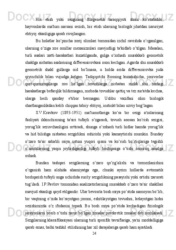 His   etish   yoki   sezgining   filogenetik   taraqqiyoti   shuni   ko’rsatadiki,
hayvonlarda   ma'lum   narsani   sezish,   his   etish   ularning   biologik   jihatdan   zaruriyat
ehtiyoj ekanligiga qarab rivojlangan. 
Bu holatlar  ko’pincha  xorij  olimlari  tomonidan izchil  ravishda  o’rganilgan,
ularning   o’ziga   xos   omillar   mexanizmlari   mavjudligi   ta'kidlab   o’tilgan.   Masalan,
turli   asalari   xatti-harakatlari   kuzatilganda,   gulga   o’xshash   murakkab   geometrik
shaklga nisbatan asalarining differensirovkasi oson kechgan. Agarda shu murakkab
geometrik   shakl   gullarga   oid   bo’lmasa,   u   holda   arida   differensirovka   juda
qiyinchilik   bilan   vujudga   kelgan.   Tadqiqotchi   Bosning   kuzatishicha,   jonivorlar
qurt-qumursqalarga   xos   bo’lgan   tovushlarga   nisbatan   xuddi   shu   turdagi
harakatlarga befarqlik bildirmagan, moboda tovushlar qattiq va tez sur'atda kechsa,
ularga   hech   qanday   e'tibor   bermagan.   Ushbu   vazifani   olim   biologik
shartlanganlikdan kelib chiqqan tabiiy ehtiyoj, instinkt bilan uzviy bog’lagan.
S.V.Kravkov   (1893-1951)   ma'lumotlariga   ko’ra   bir   sezgi   a'zolarining
faoliyati   ikkinchisining   ta'siri   tufayli   o’zgaradi,   tovush   asosan   ko’rish   sezgisi,
yorug’lik   sezuvchanligini   orttiradi,   shunga   o’xshash   turli   hidlar   hamda   yorug’lik
va   hid   bilishga   nisbatan   sezgirlikni   oshirishi   yoki   kamaytirishi   mumkin.   Bunday
o’zaro   ta'sir   sababli   miya   ustuni   yuqori   qismi   va   ko’rish   bo’rtiqlariga   tegishli
o’simtalarning   yaqin   joylashganligi   tufayli   boshqasiga   o’tishi   osonroq   amalga
oshadi.
Bundan   tashqari   sezgilarning   o’zaro   qo’zg’alishi   va   tormozlanishini
o’rganish   ham   alohida   ahamiyatga   ega,   chunki   ayrim   hollarda   avtomatik
boshqarish tufayli unga uchishda sun'iy sezgirlikning pasayishi yoki ortishi zarurati
tug’iladi.   I.P.Pavlov   tomonidan   analizatorlarning   murakkab   o’zaro   ta'sir   shakllari
mavjud ekanligi qayd etilgandir. Ular bevosita bosh miya po’stida namoyon bo’lib,
bir   vaqtning   o’zida   ko’rayotgan   jismni,   eshitilayotgan   tovushni,   kelayotgan   hidni
sezishimizda   o’z   ifodasini   topadi.   Bu   bosh   miya   po’stida   kechadigan   fiziologik
jarayonlarni bosib o’tishi zarur bo’lgan zonalar perekretik zonalar deb nomlanadi.
Sezgilarning klassifikasiyasi ularning turli spesifik tavsiflariga, ya'ni moddalligiga
qarab emas, balki tashkil etilishining har xil darajalariga qarab ham ajratiladi.
24 