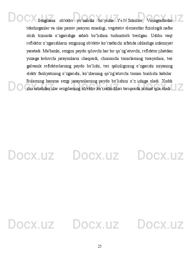 Sezgilarni   ob'ektiv   yo’nalishi   bo’yicha   Ye.N.Sokolov,   Vinogradovlar
tekshirganlar va ular passiv jarayon emasligi, vegetativ elementlar fiziologik nafas
olish   tizimida   o’zgarishga   sabab   bo’lishini   tushuntirib   berilgan.   Ushbu   vaqt
reflektor o’zgarishlarni sezgining ob'ektiv ko’rsatkichi sifatida ishlashga imkoniyat
yaratadi. Ma'lumki, sezgini paydo qiluvchi har bir qo’zg’atuvchi, reflektor jihatdan
yuzaga   keluvchi   jarayonlarni   chaqiradi,   chunonchi   tomirlarning   torayishini,   teri
galvanik   reflektorlarning   paydo   bo’lishi,   teri   qalinligining   o’zgarishi   miyaning
elektr   faoliyatining   o’zgarishi,   ko’zlarning   qo’zg’atuvchi   tomon   burilishi   kabilar.
Bularning   hamma   sezgi   jarayonlarning   paydo   bo’lishini   o’z   ichiga   oladi.   Xuddi
shu sababdan ular sezgilarning ob'ektiv ko’rsatkichlari tariqasida xizmat qila oladi.
25 