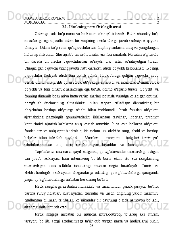 MAVZU: IDROK KO’LAMI .......................................................................................................... 2
MUNDARIJA: ................................................................................................................................. 2
2.1.  Idrokning nerv fiziologik asosi
Odamga juda ko'p narsa va hodisalar  ta'sir  qilib turadi. Bular  shunday ko'p
xossalariga   egaki,   xatto   odam   bir   vaqtning   o'zida   ularga   javob   reaksiyasi   qaytara
olmaydi. Odam ko'p sonli qo'zg'ovchilardan faqat ayrimlarini aniq va yangilangan
holda ajratib oladi. Shu ajratib narsa-hodisalar esa fon sanaladi, Masalan o'qituvchi
bir   darsda   bir   necha   o'quvchilardan   so'raydi.   Har   safar   so'ralayotgan   turadi.
Chaqirilgan o'quvchi uning javobi hatti-harakati idrok ob'yekti hisoblanadi. Boshqa
o'quvchilar   faoliyati   idrok   foni   bo'lib   qoladi.   Idrok   foniga   qolgan   o'quvchi   javob
berish uchun chaqirilib qolsa idrok ob'yektiga aylanadi va aksincha. Demak idrok
ob'yekti va foni dinamik harakterga ega bo'lib, doimo o'zgarib turadi. Ob'yekt   va
fonning dinamik bosh miya katta yarim sharlari po'stida vujudga keladigan optimal
qo'zg'alish   duchorining   almashinishi   bilan   taqozo   etiladigan   diqqatining   bir
ob'yektdan   boshqa   ob'yektga   o'tishi   bilan   izohlanadi.   Idrok   fonidan   ob'yektni
ajratishning   psixologik   qonuniyatlarini   ikkilangan   tasvirlar,   lederlar,   predmet
konturlarini   ajratish   kabilarda   aniq   ko'rish   mumkin.   Juda   ko'p   hollarda   ob'yektni
fondan   tez   va   aniq   ajratib   idrok   qilish   uchun   uni   alohida   rang,   shakl   va   boshqa
belgilar   bilan   ta'kidlab   quyiladi.       Masalan:       transport       belgilari,   temir   yo'l
ishchilari maxsus   to'q,   sariq   rangli    kiyim   kiyadilar    va    boshqalar.
Tajribalarda   shu   narsa   qayd   etilganki,   qo’zg’atuvchilar   intensivligi   oshgan
sari   javob   reaksiyasi   ham   intensivroq   bo’lib   borar   ekan.   Bu   esa   sezgilarning
intensivligini   asos   sifatida   ishlatishga   muhim   negiz   hozirlaydi.   Tomir   va
elektrofizologik     reaksiyalar   chegaralarga   odatdagi   qo’zg’atuvchilarga   qaraganda
yaqin qo’zg’atuvchilarga nisbatan keskinroq bo’ladi. 
Idrok   sezgilarga   nisbatan   murakkab   va   mazmundor   psixik   jarayon   bo’lib,
barcha   ruhiy   holatlar,   xususiyatlar,   xossalar   va   inson   ongining   yaxlit   mazmuni
egallangan   bilimlar,   tajribalar,   ko’nikmalar   bir   davrning   o’zida   namoyon   bo’ladi,
aks ettirishda ishtirok etadi. 
Idrok   sezgiga   nisbatan   bir   muncha   murakkabroq,   to’laroq   aks   ettirish
jarayoni   bo’lib,   sezgi   a'zolarimizga   ta'sir   etib   turgan   narsa   va   hodisalarni   butun
26 