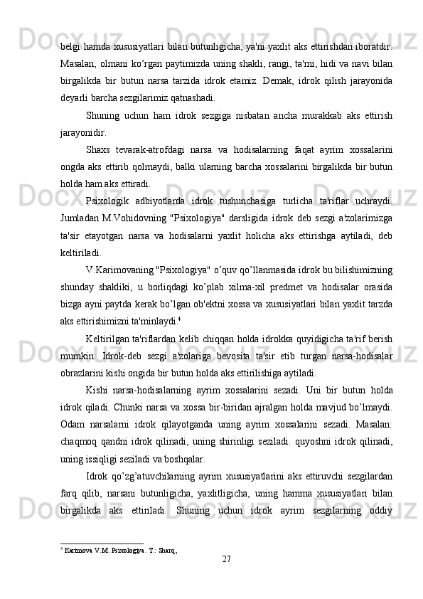 belgi hamda xususiyatlari bilan butunligicha, ya'ni yaxlit aks ettirishdan iboratdir.
Masalan,  olmani  ko’rgan paytimizda uning shakli, rangi, ta'mi, hidi va navi bilan
birgalikda   bir   butun   narsa   tarzida   idrok   etamiz.   Demak,   idrok   qilish   jarayonida
deyarli barcha sezgilarimiz qatnashadi. 
Shuning   uchun   ham   idrok   sezgiga   nisbatan   ancha   murakkab   aks   ettirish
jarayonidir. 
Shaxs   tevarak-atrofdagi   narsa   va   hodisalarning   faqat   ayrim   xossalarini
ongda aks ettirib qolmaydi, balki ularning barcha xossalarini  birgalikda bir  butun
holda ham aks ettiradi. 
Psixologik   adbiyotlarda   idrok   tushunchasiga   turlicha   ta'riflar   uchraydi.
Jumladan   M.Vohidovning   "Psixologiya"   darsligida   idrok   deb   sezgi   a'zolarimizga
ta'sir   etayotgan   narsa   va   hodisalarni   yaxlit   holicha   aks   ettirishga   aytiladi,   deb
keltiriladi.
V.Karimovaning "Psixologiya" o’quv qo’llanmasida idrok bu bilishimizning
shunday   shakliki,   u   borliqdagi   ko’plab   xilma-xil   predmet   va   hodisalar   orasida
bizga ayni paytda kerak bo’lgan ob'ektni xossa va xususiyatlari bilan yaxlit tarzda
aks ettirishimizni ta'minlaydi. 4
 
Keltirilgan ta'riflardan kelib chiqqan holda idrokka quyidigicha ta'rif berish
mumkin:   Idrok-deb   sezgi   a'zolariga   bevosita   ta'sir   etib   turgan   narsa-hodisalar
obrazlarini kishi ongida bir butun holda aks ettirilishiga aytiladi.
Kishi   narsa- h odisalarning   ayrim   xossalarini   sezadi.   Uni   bir   butun   h olda
idrok   q iladi. Chunki  narsa va xossa bir-biridan ajralgan holda mavjud bo’lmaydi.
Odam   narsalarni   idrok   qilayotganda   uning   ayrim   xossalarini   sezadi.   Masalan:
chaqmoq   qandni   idrok   qilinadi,   uning   shirinligi   seziladi.   quyoshni   idrok   qilinadi,
uning issiqligi seziladi va boshqalar. 
Idrok   qo’zg’atuvchilarning   ayrim   xususiyatlarini   aks   ettiruvchi   sezgilardan
farq   qilib,   narsani   butunligicha,   yaxlitligicha,   uning   hamma   xususiyatlari   bilan
birgalikda   aks   ettiriladi.   Shuning   uchun   idrok   ayrim   sezgilarning   oddiy
4
 Karimova V.M. Psixologiya. T.: Sharq,
27 