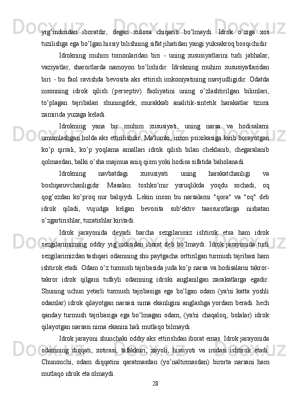 yig’indisidan   iboratdir,   degan   xulosa   chiqarib   bo’lmaydi.   Idrok   o’ziga   xos
tuzilishga ega bo’lgan hissiy bilishning sifat jihatidan yangi yuksakroq bosqichidir.
Idrokning   muhim   tomonlaridan   biri   -   uning   xususiyatlarini   turli   jabhalar,
vaziyatlar,   sharoitlarda   namoyon   bo’lishidir.   Idrokning   muhim   xususiyatlaridan
biri   -   bu  faol   ravishda   bevosita   aks   ettirish   imkoniyatining  mavjudligidir.   Odatda
insonning   idrok   qilish   (perseptiv)   faoliyatini   uning   o’zlashtirilgan   bilimlari,
to’plagan   tajribalari   shuningdek,   murakkab   analitik-sintetik   harakatlar   tizimi
zamirida yuzaga keladi.
Idrokning   yana   bir   muhim   xususiyati,   uning   narsa   va   hodisalarni
umumlashgan holda aks ettirilishdir. Ma'lumki, inson psixikasiga kirib borayotgan
ko’p   qirrali,   ko’p   yoqlama   amallari   idrok   qilish   bilan   cheklanib,   chegaralanib
qolmasdan, balki o’sha majmua aniq qism yoki hodisa sifatida baholanadi.
Idrokning   navbatdagi   xususiyati   uning   harakatchanligi   va
boshqaruvchanligidir.   Masalan:   toshko’mir   yoruqlikda   yoqdu   sochadi,   oq
qog’ozdan   ko’proq   nur   balqiydi.   Lekin   inson   bu   narsalarni   "qora"   va   "oq"   deb
idrok   qiladi,   vujudga   kelgan   bevosita   sub'ektiv   taassurotlarga   nisbatan
o’zgartirishlar, tuzatishlar kiritadi. 
Idrok   jarayonida   deyarli   barcha   sezgilarimiz   ishtirok   etsa   ham   idrok
sezgilarimizning   oddiy   yig’indisidan   iborat   deb   bo’lmaydi.   Idrok   jarayonida   turli
sezgilarimizdan tashqari odamning shu paytgacha orttirilgan turmush tajribasi ham
ishtirok etadi. Odam o’z turmush tajribasida juda ko’p narsa va hodisalarni takror-
takror   idrok   qilgani   tufayli   odamning   idroki   anglanilgan   xarakatlarga   egadir.
Shuning   uchun   yetarli   turmush   tajribasiga   ega   bo’lgan   odam   (ya'ni   katta   yoshli
odamlar) idrok qilayotgan narsasi  nima ekanligini anglashga yordam beradi. hech
qanday   turmush   tajribasiga   ega   bo’lmagan   odam,   (ya'ni   chaqaloq,   bolalar)   idrok
qilayotgan narsasi nima ekanini hali mutlaqo bilmaydi.
Idrok jarayoni shunchaki oddiy aks ettirishdan iborat emas. Idrok jarayonida
odamning   diqqati,   xotirasi,   tafakkuri,   xayoli,   hissiyoti   va   irodasi   ishtirok   etadi.
Chunonchi,   odam   diqqatini   qaratmasdan   (yo’naltirmasdan)   birorta   narsani   ham
mutlaqo idrok eta olmaydi. 
28 