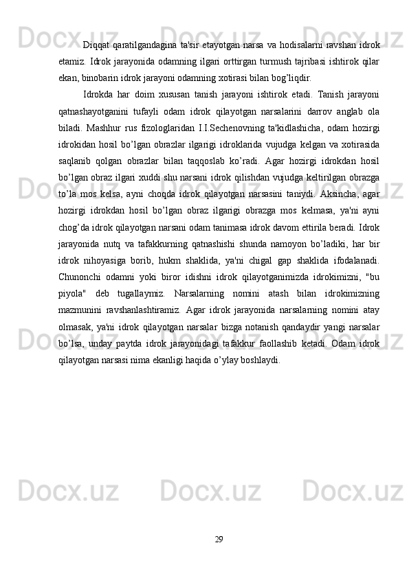 Di qq at   q aratilgandagina   ta'sir   etayotgan   narsa   va   h odisalarni   ravshan   idrok
etamiz. Idrok jarayonida odamning ilgari  orttirgan turmush  tajribasi  ishtirok qilar
ekan, binobarin idrok jarayoni odamning xotirasi bilan bog’liqdir. 
Idrokda   har   doim   xususan   tanish   jarayoni   ishtirok   etadi.   Tanish   jarayoni
qatnashayotganini   tufayli   odam   idrok   qilayotgan   narsalarini   darrov   anglab   ola
biladi.   Mashhur   rus   fizologlaridan   I.I.Sechenovning   ta'kidlashicha,   odam   hozirgi
idrokidan   hosil   bo’lgan   obrazlar   ilgarigi   idroklarida   vujudga  kelgan   va   xotirasida
saqlanib   qolgan   obrazlar   bilan   taqqoslab   ko’radi.   Agar   hozirgi   idrokdan   hosil
bo’lgan obraz ilgari xuddi shu narsani idrok qilishdan vujudga keltirilgan obrazga
to’la   mos   kelsa,   ayni   choqda   idrok   qilayotgan   narsasini   taniydi.   Aksincha,   agar
hozirgi   idrokdan   hosil   bo’lgan   obraz   ilgarigi   obrazga   mos   kelmasa,   ya'ni   ayni
chog’da idrok qilayotgan narsani odam tanimasa idrok davom ettirila beradi. Idrok
jarayonida   nutq   va   tafakkurning   qatnashishi   shunda   namoyon   bo’ladiki,   har   bir
idrok   nihoyasiga   borib,   hukm   shaklida,   ya'ni   chigal   gap   shaklida   ifodalanadi.
Chunonchi   odamni   yoki   biror   idishni   idrok   qilayotganimizda   idrokimizni,   "bu
piyola"   deb   tugallaymiz.   Narsalarning   nomini   atash   bilan   idrokimizning
mazmunini   ravshanlashtiramiz.   Agar   idrok   jarayonida   narsalarning   nomini   atay
olmasak,   ya'ni   idrok   qilayotgan   narsalar   bizga   notanish   qandaydir   yangi   narsalar
bo’lsa,   unday   paytda   idrok   jarayonidagi   tafakkur   faollashib   ketadi.   Odam   idrok
qilayotgan narsasi nima ekanligi haqida o’ylay boshlaydi.
29 