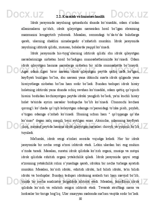 2.2.  Kuzatish va kuzatuvchanlik
Idrok   jarayonida   xayolning   qatnashishi   shunda   ko’rinadiki,   odam   o’zidan
allanimalarni   qo’shib,   idrok   qilayotgan   narsasidan   hosil   bo’lgan   obrazning
mazmunini   kengaytirib   yuboradi.   Masalan,   osmondagi   to’da-to’da   bulutlarga
qarab,   ularning   shaklini   nimalargadir   o’xshatish   mumkin.   Idrok   jarayonida
xayolning ishtirok qilishi, xususan, bolalarda yaqqol ko’rinadi. 
Idrok   jarayonida   his-tuyg’ularning   ishtirok   qilishi   shu   idrok   qilayotgan
narsalarimizga   nisbatan   hosil   bo’ladigan   munosabatlarimizda   ko’rinadi.   Odam
idrok   qilayotgan   hamma   narsalarga   nisbatan   bir   xilda   munosabatda   bo’lmaydi.
Agar   odam   ilgari   biror   narsani   idrok   qilayotgan   paytda   qattiq   xafa   bo’lgan,
kayfiyati   buzilgan   bo’lsa,   shu   narsani   yana   ikkinchi   marta   idrok   qilganda   yana
hissiyotlarga   nisbatan   bo’lsa   ham   sodir   bo’ladi.   Bundan   tashqari   idrok   hissiy
holatning ishtiroki  yana  shunda ochiq  ravshan  ko’rinadiki, odam  qattiq qo’rqinch
hissini   boshidan   kechirayotgan   paytda  idroki   yanglish   bo’ladi,  ya'ni   kuchli   hissiy
holat   ta'sirida   ayrim   narsalar   boshqacha   bo’lib   ko’rinadi.   Chunonchi   kechasi
qorong’i  ko’chada  qo’rqib kelayotgan odamga  ro’parasidagi  to’nka pisib, poylab,
o’tirgan   odamga   o’xshab   ko’rinadi.   Shuning   uchun   ham   "   qo’rqqanga   qo’sha
ko’rinar"   degan   xalq   maqoli   bejiz   aytilgan   emas.   Aksincha,   odamning   kayfiyati
choq, xursand paytida hamma idrok qilayotgan narsalari chiroyli va yoqimli bo’lib
tuyuladi. 
Ma'lumki,   idrok   sezgi   a'zolari   asosida   vujudga   keladi.   Har   bir   idrok
jarayonida   bir   necha   sezgi   a'zosi   ishtirok   etadi.   Lekin   ulardan   biri   eng   muhim
o’rinda   turadi.   Masalan,   suratni   idrok   qilishda   ko’rish   organi,   musiqa   va   nutqni
idrok   qilishda   eshitish   organi   yetakchilik   qiladi.   Idrok   jarayonida   qaysi   sezgi
a'zosining   yetakchilik   rolini   o’ynashiga   qarab,   idrokni   bir   necha   turlarga   ajratish
mumkin.   Masalan,   ko’rish   idroki,   eshitish   idroki,   hid   bilish   idroki,   ta'm   bilish
idroki   va   boshqalar.   Bundan   tashqari   idrokning   aralash   turi   ham   mavjud   bo’lib,
bunda   bir   necha   analizator   birgalikda   ishtirok   etadi.   Masalan,   kinofilmni   idrok
qilishda   ko’rish   va   eshitish   sezgisi   ishtirok   etadi.   Tevarak   atrofdagi   narsa   va
hodisalar bir-biriga bog’liq. Ular muayyan makonda ma'lum vaqtda sodir bo’ladi.
30 