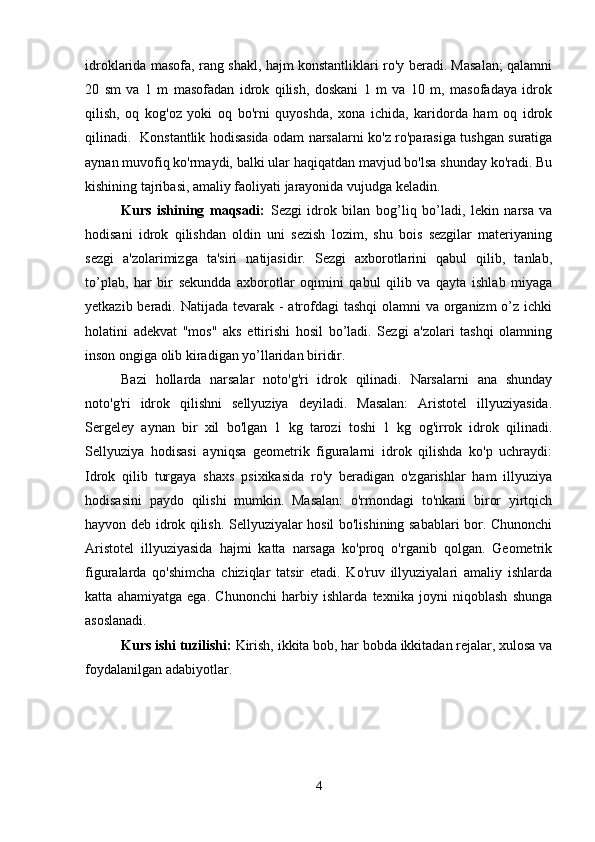 idroklarida masofa, rang shakl, hajm konstantliklari ro'y beradi. Masalan; qalamni
20   sm   va   1   m   masofadan   idrok   qilish,   doskani   1   m   va   10   m,   masofadaya   idrok
qilish,   oq   kog'oz   yoki   oq   bo'rni   quyoshda,   xona   ichida,   karidorda   ham   oq   idrok
qilinadi.   Konstantlik hodisasida odam narsalarni ko'z ro'parasiga tushgan suratiga
aynan muvofiq ko'rmaydi, balki ular haqiqatdan mavjud bo'lsa shunday ko'radi. Bu
kishining tajribasi, amaliy faoliyati jarayonida vujudga keladin.
Kurs   ishining   maqsadi:   Sezgi   idrok   bilan   bo g’ li q   bo’ladi,   lekin   narsa   va
h odisani   idrok   q ilishdan   oldin   uni   sezish   lozim,   shu   bois   sezgilar   materiyaning
sezgi   a'zolarimizga   ta'siri   natijasidir.   Sezgi   axborotlarini   qabul   qilib,   tanlab,
to’plab,   har   bir   sekundda   axborotlar   oqimini   qabul   qilib   va   qayta   ishlab   miyaga
yetkazib beradi. Natijada tevarak - atrofdagi tashqi  olamni  va organizm  o’z ichki
holatini   adekvat   "mos"   aks   ettirishi   hosil   bo’ladi.   Sezgi   a'zolari   tashqi   olamning
inson ongiga olib kiradigan yo’llaridan biridir.
Bazi   hollarda   narsalar   noto'g'ri   idrok   qilinadi.   Narsalarni   ana   shunday
noto'g'ri   idrok   qilishni   sellyuziya   deyiladi.   Masalan:   Aristotel   illyuziyasida.
Sergeley   aynan   bir   xil   bo'lgan   1   kg   tarozi   toshi   1   kg   og'irrok   idrok   qilinadi.
Sellyuziya   hodisasi   ayniqsa   geometrik   figuralarni   idrok   qilishda   ko'p   uchraydi:
Idrok   qilib   turgaya   shaxs   psixikasida   ro'y   beradigan   o'zgarishlar   ham   illyuziya
hodisasini   paydo   qilishi   mumkin.   Masalan:   o'rmondagi   to'nkani   biror   yirtqich
hayvon deb idrok qilish. Sellyuziyalar hosil bo'lishining sabablari bor. Chunonchi
Aristotel   illyuziyasida   hajmi   katta   narsaga   ko'proq   o'rganib   qolgan.   Geometrik
figuralarda   qo'shimcha   chiziqlar   tatsir   etadi.   Ko'ruv   illyuziyalari   amaliy   ishlarda
katta   ahamiyatga   ega.   Chunonchi   harbiy   ishlarda   texnika   joyni   niqoblash   shunga
asoslanadi.
Kurs ishi tuzilishi:  Kirish, ikkita bob, har bobda ikkitadan rejalar, xulosa va
foydalanilgan adabiyotlar.  
4 