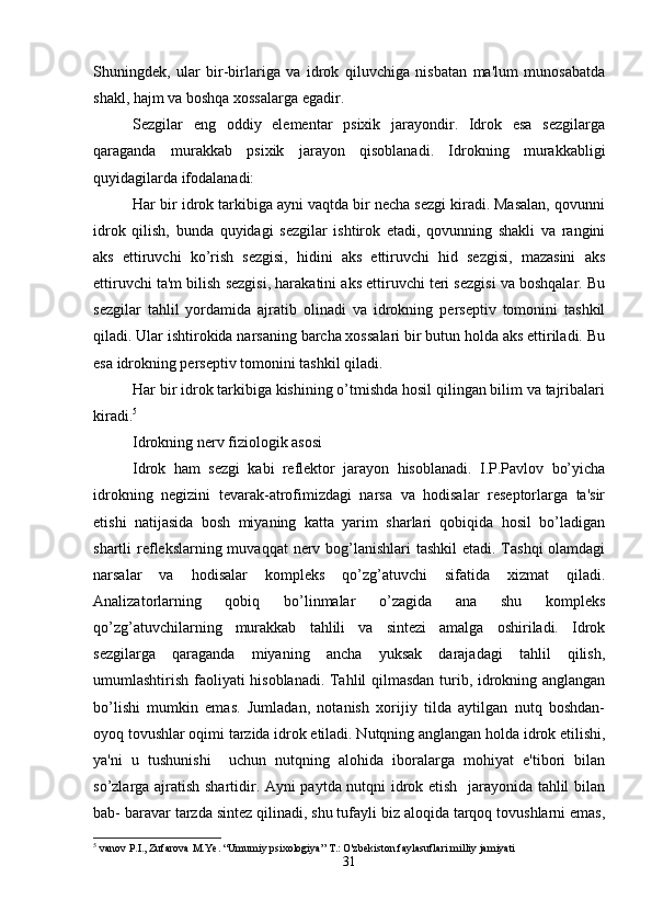 Shuningdek,   ular   bir-birlariga   va   idrok   qiluvchiga   nisbatan   ma'lum   munosabatda
shakl, hajm va boshqa xossalarga egadir. 
Sezgilar   eng   oddiy   elementar   psixik   jarayondir.   Idrok   esa   sezgilarga
qaraganda   murakkab   psixik   jarayon   qisoblanadi.   Idrokning   murakkabligi
quyidagilarda ifodalanadi: 
Har bir idrok tarkibiga ayni vaqtda bir necha sezgi kiradi. Masalan, qovunni
idrok   qilish,   bunda   quyidagi   sezgilar   ishtirok   etadi,   qovunning   shakli   va   rangini
aks   ettiruvchi   ko’rish   sezgisi,   hidini   aks   ettiruvchi   hid   sezgisi,   mazasini   aks
ettiruvchi ta'm bilish sezgisi, harakatini aks ettiruvchi teri sezgisi va boshqalar. Bu
sezgilar   tahlil   yordamida   ajratib   olinadi   va   idrokning   perseptiv   tomonini   tashkil
qiladi. Ular ishtirokida narsaning barcha xossalari bir butun holda aks ettiriladi. Bu
esa idrokning perseptiv tomonini tashkil qiladi.
Har bir idrok tarkibiga kishining o’tmishda hosil qilingan bilim va tajribalari
kiradi. 5
 
Idrokning nerv fiziologik asosi
Idrok   ham   sezgi   kabi   reflektor   jarayon   hisoblanadi.   I.P.Pavlov   bo’yicha
idrokning   negizini   tevarak-atrofimizdagi   narsa   va   hodisalar   reseptorlarga   ta'sir
etishi   natijasida   bosh   miyaning   katta   yarim   sharlari   qobiqida   hosil   bo’ladigan
shartli reflekslarning muvaqqat  nerv bog’lanishlari tashkil  etadi. Tashqi  olamdagi
narsalar   va   hodisalar   kompleks   qo’zg’atuvchi   sifatida   xizmat   qiladi.
Analizatorlarning   qobiq   bo’linmalar   o’zagida   ana   shu   kompleks
qo’zg’atuvchilarning   murakkab   tahlili   va   sintezi   amalga   oshiriladi.   Idrok
sezgilarga   qaraganda   miyaning   ancha   yuksak   darajadagi   tahlil   qilish,
umumlashtirish faoliyati hisoblanadi. Tahlil qilmasdan turib, idrokning anglangan
bo’lishi   mumkin   emas.   Jumladan,   notanish   xorijiy   tilda   aytilgan   nutq   boshdan-
oyoq tovushlar oqimi tarzida idrok etiladi. Nutqning anglangan holda idrok etilishi,
ya'ni   u   tushunishi     uchun   nutqning   alohida   iboralarga   mohiyat   e'tibori   bilan
so’zlarga ajratish shartidir. Ayni paytda nutqni idrok etish   jarayonida tahlil bilan
bab- baravar tarzda sintez qilinadi, shu tufayli biz aloqida tarqoq tovushlarni emas,
5
 vanov P.I., Zufarova M.Ye. “Umumiy psixologiya” T.: O'zbekiston faylasuflari milliy jamiyati
31 