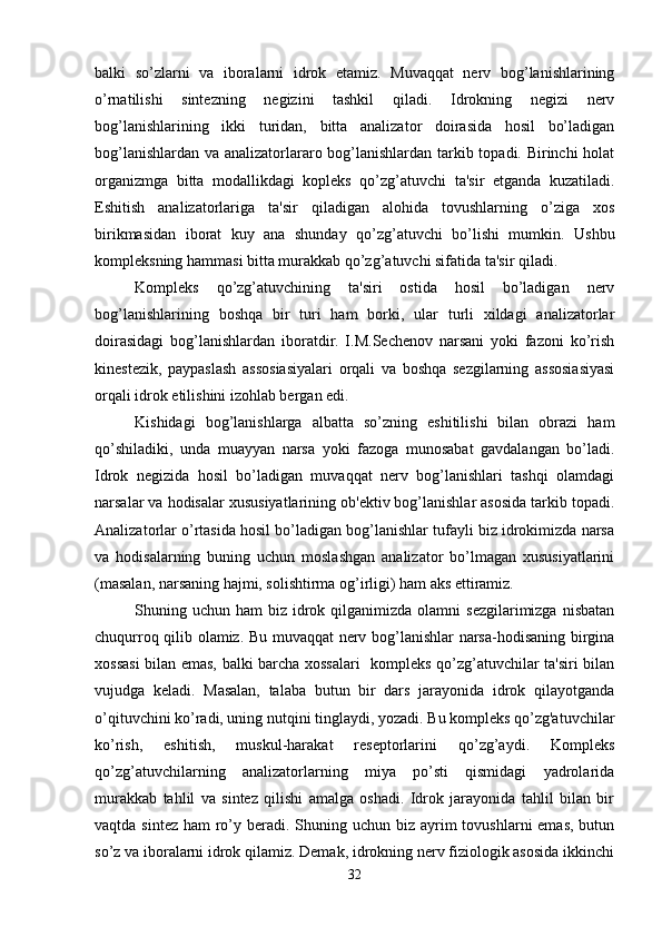 balki   so’zlarni   va   iboralarni   idrok   etamiz.   Muvaqqat   nerv   bog’lanishlarining
o’rnatilishi   sintezning   negizini   tashkil   qiladi.   Idrokning   negizi   nerv
bog’lanishlarining   ikki   turidan,   bitta   analizator   doirasida   hosil   bo’ladigan
bog’lanishlardan va analizatorlararo bog’lanishlardan tarkib topadi. Birinchi holat
organizmga   bitta   modallikdagi   kopleks   qo’zg’atuvchi   ta'sir   etganda   kuzatiladi.
Eshitish   analizatorlariga   ta'sir   qiladigan   alohida   tovushlarning   o’ziga   xos
birikmasidan   iborat   kuy   ana   shunday   qo’zg’atuvchi   bo’lishi   mumkin.   Ushbu
kompleksning hammasi bitta murakkab qo’zg’atuvchi sifatida ta'sir qiladi. 
Kompleks   qo’zg’atuvchining   ta'siri   ostida   hosil   bo’ladigan   nerv
bog’lanishlarining   boshqa   bir   turi   ham   borki,   ular   turli   xildagi   analizatorlar
doirasidagi   bog’lanishlardan   iboratdir.   I.M.Sechenov   narsani   yoki   fazoni   ko’rish
kinestezik,   paypaslash   assosiasiyalari   orqali   va   boshqa   sezgilarning   assosiasiyasi
orqali idrok etilishini izohlab bergan edi. 
Kishidagi   bog’lanishlarga   albatta   so’zning   eshitilishi   bilan   obrazi   ham
qo’shiladiki,   unda   muayyan   narsa   yoki   fazoga   munosabat   gavdalangan   bo’ladi.
Idrok   negizida   hosil   bo’ladigan   muvaqqat   nerv   bog’lanishlari   tashqi   olamdagi
narsalar va hodisalar xususiyatlarining ob'ektiv bog’lanishlar asosida tarkib topadi.
Analizatorlar o’rtasida hosil bo’ladigan bog’lanishlar tufayli biz idrokimizda narsa
va   hodisalarning   buning   uchun   moslashgan   analizator   bo’lmagan   xususiyatlarini
(masalan, narsaning hajmi, solishtirma og’irligi) ham aks ettiramiz. 
Shuning uchun  ham  biz  idrok  qilganimizda olamni   sezgilarimizga  nisbatan
chuqurroq qilib olamiz. Bu muvaqqat nerv bog’lanishlar narsa-hodisaning birgina
xossasi  bilan emas, balki barcha xossalari   kompleks qo’zg’atuvchilar ta'siri bilan
vujudga   keladi.   Masalan,   talaba   butun   bir   dars   jarayonida   idrok   qilayotganda
o’qituvchini ko’radi, uning nutqini tinglaydi, yozadi. Bu kompleks qo’zg'atuvchilar
ko’rish,   eshitish,   muskul-harakat   reseptorlarini   qo’zg’aydi.   Kompleks
qo’zg’atuvchilarning   analizatorlarning   miya   po’sti   qismidagi   yadrolarida
murakkab   tahlil   va   sintez   qilishi   amalga   oshadi.   Idrok   jarayonida   tahlil   bilan   bir
vaqtda sintez  ham  ro’y beradi. Shuning uchun biz ayrim  tovushlarni  emas,  butun
so’z va iboralarni idrok qilamiz. Demak, idrokning nerv fiziologik asosida ikkinchi
32 