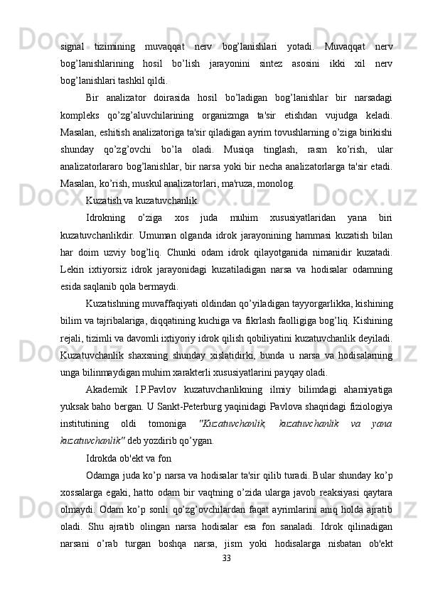 signal   tizimining   muvaqqat   nerv   bog’lanishlari   yotadi.   Muvaqqat   nerv
bog’lanishlarining   hosil   bo’lish   jarayonini   sintez   asosini   ikki   xil   nerv
bog’lanishlari tashkil qildi.
Bir   analizator   doirasida   hosil   bo’ladigan   bog’lanishlar   bir   narsadagi
kompleks   qo’zg’aluvchilarining   organizmga   ta'sir   etishdan   vujudga   keladi.
Masalan, eshitish analizatoriga ta'sir qiladigan ayrim tovushlarning o’ziga birikishi
shunday   qo’zg’ovchi   bo’la   oladi.   Musiqa   tinglash,   rasm   ko’rish,   ular
analizatorlararo bog’lanishlar, bir  narsa yoki bir necha analizatorlarga ta'sir etadi.
Masalan, ko’rish, muskul analizatorlari, ma'ruza, monolog.
Kuzatish va kuzatuvchanlik.
Idrokning   o’ziga   xos   juda   muhim   xususiyatlaridan   yana   biri
kuzatuvchanlikdir.   Umuman   olganda   idrok   jarayonining   hammasi   kuzatish   bilan
har   doim   uzviy   bog’liq.   Chunki   odam   idrok   qilayotganida   nimanidir   kuzatadi.
Lekin   ixtiyorsiz   idrok   jarayonidagi   kuzatiladigan   narsa   va   hodisalar   odamning
esida saqlanib qola bermaydi. 
Kuzatishning muvaffaqiyati oldindan qo’yiladigan tayyorgarlikka, kishining
bilim va tajribalariga, diqqatining kuchiga va fikrlash faolligiga bog’liq. Kishining
rejali, tizimli va davomli ixtiyoriy idrok qilish qobiliyatini kuzatuvchanlik deyiladi.
Kuzatuvchanlik   shaxsning   shunday   xislatidirki,   bunda   u   narsa   va   hodisalarning
unga bilinmaydigan muhim xarakterli xususiyatlarini payqay oladi. 
Akademik   I.P.Pavlov   kuzatuvchanlikning   ilmiy   bilimdagi   ahamiyatiga
yuksak baho bergan. U Sankt-Peterburg yaqinidagi Pavlova shaqridagi fiziologiya
institutining   oldi   tomoniga   "Kuzatuvchanlik,   kuzatuvchanlik   va   yana
kuzatuvchanlik"  deb yozdirib qo’ygan. 
Idrokda ob'ekt va fon
Odamga juda ko’p narsa va   h odisalar ta'sir   q ilib turadi. Bular shunday ko’p
xossalarga   egaki,   hatto   odam   bir   vaqtning   o’zida   ularga   javob   reaksiyasi   qaytara
olmaydi.   Odam   ko’p   sonli   qo’zg’ovchilardan   faqat   ayrimlarini   aniq   holda   ajratib
oladi.   Shu   ajratib   olingan   narsa   hodisalar   esa   fon   sanaladi.   Idrok   qilinadigan
narsani   o’rab   turgan   boshqa   narsa,   jism   yoki   hodisalarga   nisbatan   ob'ekt
33 