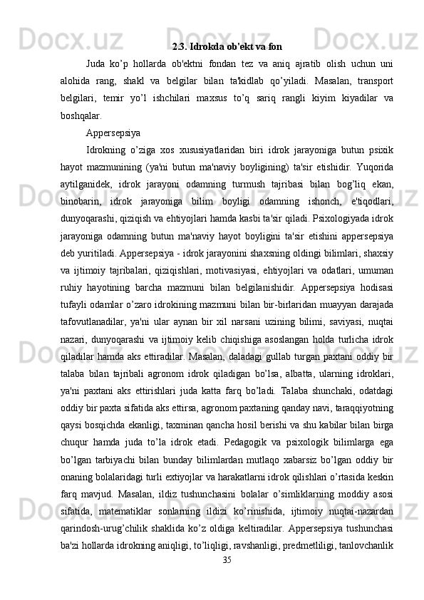 2.3.  Idrokda ob'ekt va fon
Juda   ko’p   hollarda   ob'ektni   fondan   tez   va   aniq   ajratib   olish   uchun   uni
alohida   rang,   shakl   va   belgilar   bilan   ta'kidlab   qo’yiladi.   Masalan,   transport
belgilari,   temir   yo’l   ishchilari   maxsus   to’q   sariq   rangli   kiyim   kiyadilar   va
boshqalar.
Appersepsiya
Idrokning   o’ziga   xos   xususiyatlaridan   biri   idrok   jarayoniga   butun   psixik
hayot   mazmunining   (ya'ni   butun   ma'naviy   boyligining)   ta'sir   etishidir.   Yuqorida
aytilganidek,   idrok   jarayoni   odamning   turmush   tajribasi   bilan   bog’liq   ekan,
binobarin,   idrok   jarayoniga   bilim   boyligi   odamning   ishonch,   e'tiqodlari,
dunyoqarashi, qiziqish va ehtiyojlari hamda kasbi ta'sir qiladi. Psixologiyada idrok
jarayoniga   odamning   butun   ma'naviy   hayot   boyligini   ta'sir   etishini   appersepsiya
deb yuritiladi. Appersepsiya - idrok jarayonini shaxsning oldingi bilimlari, shaxsiy
va   ijtimoiy   tajribalari,   qiziqishlari,   motivasiyasi,   ehtiyojlari   va   odatlari,   umuman
ruhiy   hayotining   barcha   mazmuni   bilan   belgilanishidir.   Appersepsiya   hodisasi
tufayli odamlar o’zaro idrokining mazmuni bilan bir-birlaridan muayyan darajada
tafovutlanadilar,   ya'ni   ular   aynan   bir   xil   narsani   uzining   bilimi,   saviyasi,   nuqtai
nazari,   dunyoqarashi   va   ijtimoiy   kelib   chiqishiga   asoslangan   holda   turlicha   idrok
qiladilar  hamda  aks ettiradilar. Masalan,  daladagi  gullab turgan paxtani  oddiy bir
talaba   bilan   tajribali   agronom   idrok   qiladigan   bo’lsa,   albatta,   ularning   idroklari,
ya'ni   paxtani   aks   ettirishlari   juda   katta   farq   bo’ladi.   Talaba   shunchaki,   odatdagi
oddiy bir paxta sifatida aks ettirsa, agronom paxtaning qanday navi, taraqqiyotning
qaysi bosqichda ekanligi, taxminan qancha hosil berishi va shu kabilar bilan birga
chuqur   hamda   juda   to’la   idrok   etadi.   Pedagogik   va   psixologik   bilimlarga   ega
bo’lgan   tarbiyachi   bilan   bunday   bilimlardan   mutlaqo   xabarsiz   bo’lgan   oddiy   bir
onaning bolalaridagi turli extiyojlar va harakatlarni idrok qilishlari o’rtasida keskin
farq   mavjud.   Masalan,   ildiz   tushunchasini   bolalar   o’simliklarning   moddiy   asosi
sifatida,   matematiklar   sonlarning   ildizi   ko’rinishida,   ijtimoiy   nuqtai-nazardan
qarindosh-urug’chilik   shaklida   ko’z   oldiga   keltiradilar.   Appersepsiya   tushunchasi
ba'zi hollarda idrokning aniqligi, to’liqligi, ravshanligi, predmetliligi, tanlovchanlik
35 