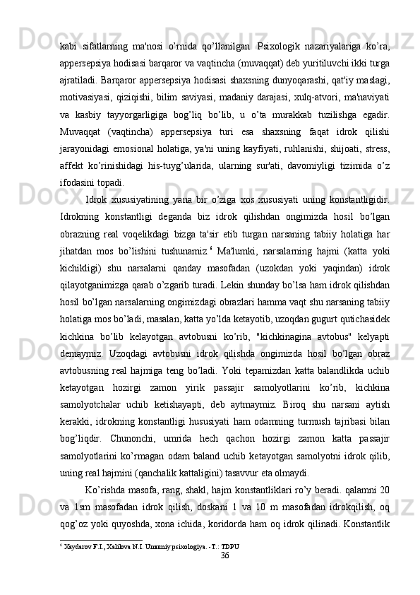 kabi   sifatlarning   ma'nosi   o’rnida   qo’llanilgan.   Psixologik   nazariyalariga   ko’ra,
appersepsiya hodisasi barqaror va vaqtincha (muvaqqat) deb yuritiluvchi ikki turga
ajratiladi. Barqaror  appersepsiya  hodisasi  shaxsning  dunyoqarashi,  qat'iy maslagi,
motivasiyasi,   qiziqishi,   bilim   saviyasi,   madaniy   darajasi,   xulq-atvori,   ma'naviyati
va   kasbiy   tayyorgarligiga   bog’liq   bo’lib,   u   o’ta   murakkab   tuzilishga   egadir.
Muvaqqat   (vaqtincha)   appersepsiya   turi   esa   shaxsning   faqat   idrok   qilishi
jarayonidagi   emosional   holatiga,   ya'ni   uning   kayfiyati,   ruhlanishi,   shijoati,   stress,
affekt   ko’rinishidagi   his-tuyg’ularida,   ularning   sur'ati,   davomiyligi   tizimida   o’z
ifodasini topadi.
Idrok   xususiyatining   yana   bir   o’ziga   xos   xususiyati   uning   konstantligidir.
Idrokning   konstantligi   deganda   biz   idrok   qilishdan   ongimizda   hosil   bo’lgan
obrazning   real   voqelikdagi   bizga   ta'sir   etib   turgan   narsaning   tabiiy   holatiga   har
jihatdan   mos   bo’lishini   tushunamiz. 6
  Ma'lumki,   narsalarning   hajmi   (katta   yoki
kichikligi)   shu   narsalarni   qanday   masofadan   (uzokdan   yoki   yaqindan)   idrok
qilayotganimizga qarab o’zgarib turadi. Lekin shunday bo’lsa ham idrok qilishdan
hosil bo’lgan narsalarning ongimizdagi obrazlari hamma vaqt shu narsaning tabiiy
holatiga mos bo’ladi, masalan, katta yo’lda ketayotib, uzoqdan gugurt qutichasidek
kichkina   bo’lib   kelayotgan   avtobusni   ko’rib,   "kichkinagina   avtobus"   kelyapti
demaymiz.   Uzoqdagi   avtobusni   idrok   qilishda   ongimizda   hosil   bo’lgan   obraz
avtobusning   real   hajmiga   teng   bo’ladi.   Yoki   tepamizdan   katta   balandlikda   uchib
ketayotgan   hozirgi   zamon   yirik   passajir   samolyotlarini   ko’rib,   kichkina
samolyotchalar   uchib   ketishayapti,   deb   aytmaymiz.   Biroq   shu   narsani   aytish
kerakki,   idrokning   konstantligi   hususiyati   ham   odamning   turmush   tajribasi   bilan
bog’liqdir.   Chunonchi,   umrida   hech   qachon   hozirgi   zamon   katta   passajir
samolyotlarini   ko’rmagan   odam   baland   uchib   ketayotgan   samolyotni   idrok   qilib,
uning real hajmini (qanchalik kattaligini) tasavvur eta olmaydi.
Ko’rishda masofa, rang, shakl, hajm konstantliklari ro’y beradi. qalamni 20
va   1sm   masofadan   idrok   qilish,   doskani   1   va   10   m   masofadan   idrokqilish,   oq
qog’oz yoki  quyoshda,  xona ichida, koridorda ham oq idrok qilinadi. Konstantlik
6
 Xaydarov F.I., Xalilova N.I. Umumiy psixologiya. -T.: TDPU
36 