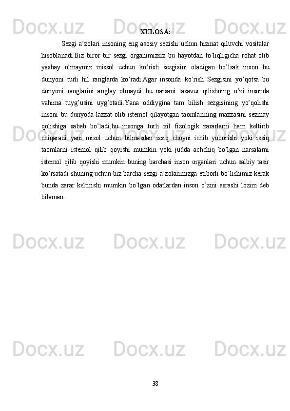 XULOSA:
  Sezgi   a’zolari   insoning  eng asosiy   sezishi   uchun hizmat   qiluvchi  vositalar
hisoblanadi.Biz   biror   bir   sezgi   organimizsiz   bu   hayotdan   to’liqligicha   rohat   olib
yashay   olmaymiz   missol   uchun   ko’rish   sezgisini   oladigan   bo’lsak   inson   bu
dunyoni   turli   hil   ranglarda   ko’radi.Agar   insonda   ko’rish   Sezgisini   yo’qotsa   bu
dunyoni   ranglarini   anglay   olmaydi   bu   narsani   tasavur   qilishning   o’zi   insonda
vahima   tuyg’usini   uyg’otadi.Yana   oddiygina   tam   bilish   sezgisining   yo’qolishi
insoni   bu   dunyoda   lazzat   olib   istemol   qilayotgan   taomlarining   mazzasini   sezmay
qolishiga   sabab   bo’ladi,bu   insonga   turli   xil   fizologik   zararlarni   ham   keltirib
chiqaradi   yani   misol   uchun   bilmasdan   issiq   choyni   ichib   yuborishi   yoki   issiq
taomlarni   istemol   qilib   qoyishi   mumkin   yoki   judda   achchiq   bo’lgan   narsalarni
istemol   qilib   qoyishi   mumkin   buning   barchasi   inson   organlari   uchun   salbiy   tasir
ko’rsatadi shuning uchun biz barcha sezgi a’zolarimizga etiborli bo’lishimiz kerak
bunda   zarar   keltirishi   mumkin   bo’lgan   odatlardan   inson   o’zini   asrashi   lozim   deb
bilaman.
38 