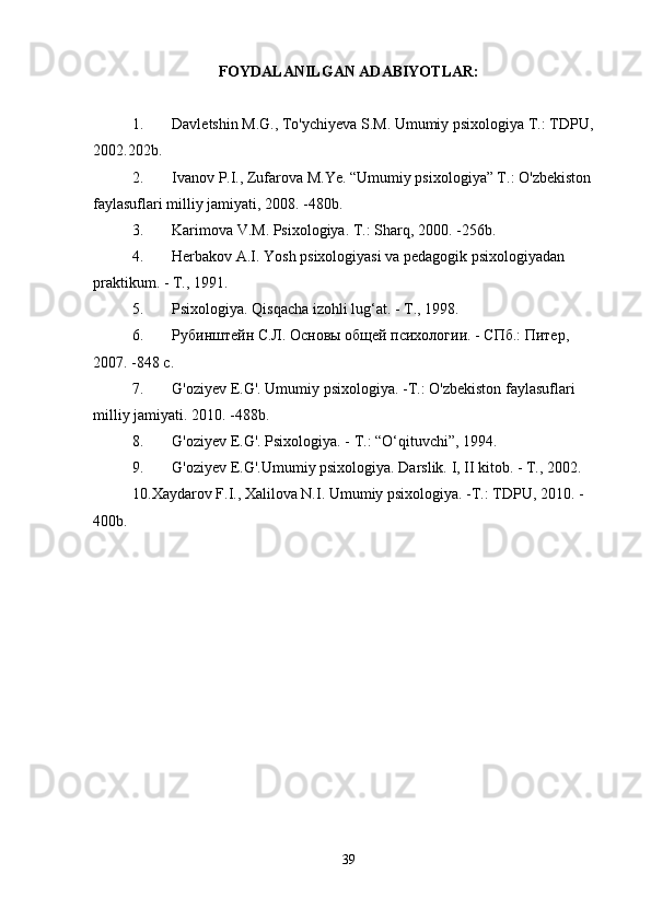 FOYDALANILGAN ADABIYOTLAR:
1. Davletshin M.G., To'ychiyeva S.M. Umumiy psixologiya T.: TDPU, 
2002. 202b.
2. Ivanov P.I., Zufarova M.Ye. “Umumiy psixologiya” T.: O'zbekiston 
faylasuflari milliy jamiyati,  2008.  -480b.
3. Karimova V.M. Psixologiya. T.: Sharq,  2000.  -256b.
4. Herbakov A.I. Yosh psixologiyasi va pedagogik psixologiyadan 
praktikum.  -  T.,  1991.
5. Psixologiya. Qisqacha izohli lug‘at.  -  T.,  1998.
6. Рубинштейн С.Л. Основы общей психологии. - СПб.: Питер, 
2007. -848 с.
7. G ' oziyev   E . G '.  Umumiy   psixologiya . - T .:  O ' zbekiston   faylasuflari  
milliy   jamiyati .  2010.  -488b.
8. G'oziyev E.G'. Psixologiya.  -  T.: “O‘qituvchi”,  1994.
9. G'oziyev E.G'.Umumiy psixologiya. Darslik. I, II kitob. - T., 2002.
10.Xaydarov F.I., Xalilova N.I. Umumiy psixologiya. -T.: TDPU, 2010. -
400b.
39 