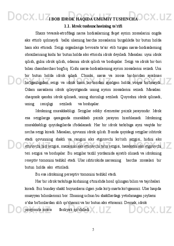I BOB IDROK HAQIDA UMUMIY TUSHINCHA
1.1. Idrok tushunchasining ta'rifi
Shaxs   tevarak-atrofdagi   narsa   hodisalarning   faqat   ayrim   xossalarini   ongda
aks  ettirib  qolmaydi     balki  ularning barcha  xossalarini  birgalikda bir  butun  holda
ham   aks   ettiradi.   Sezgi   organlariga   bevosita   ta'sir   etib   turgan   narsa-hodisalarning
obrazlarining kishi bir butun holda aks ettirishi idrok deyiladi. Masalan: uyni idrok
qilish, gulni idrok qilish, odamni idrok qilish va boshqalar.   Sezgi va idrok bir-biri
bilan chambarchas bog'liq. Kishi narsa-hodisalarning ayrim xossalarini sezadi. Uni
bir   butun   holda   idrok   qiladi.   Chunki,   narsa   va   xossa   bir-biridan   ajralmas
bo'lganligidan   sezgi   va   idrok   ham   bir-biridan   ajralgan   holda   voqea   bo'lmaydi.
Odam   narsalarni   idrok   qilayotganda   uning   ayrim   xossalarini   sezadi.   Masalan:
chaqmok qandni  idrok qilinadi, uning shirinligi  seziladi. Quyoshni  idrok qilinadi,
uning      issiqligi      seziladi      va boshqalar.
Idrokning   murakkabligi.   Sezgilar   oddiy   elementar   psixik   jarayondir.   Idrok
esa   sezgilarga   qaraganda   murakkab   psixik   jarayon   hisoblanadi.   Idrokning
murakkabligi   quyidagilarda   ifodalanadi:   Har   bir   idrok   tarkibiga   ayni   vaqtda   bir
necha sezgi kiradi. Masalan, qovunni idrok qilish. Bunda quyidagi sezgilar ishtirok
etadi   qovunning   shakli   va   rangini   aks   etgiruvchi   ko'rish   sezgisi,   hidini   aks
ettiruvchi hid sezgisi, mazasinn aks ettiruvchi ta'm sezgisi, harakatni aks etgiruvchi
teri sezgisi va boshqalar. Bu sezgilar taxlil yordamida ajratib olinadi va idrokning
reseptiv tomonini tashkil etadi. Ular ishtirokida narsaning       barcha   xossalari   bir
butun  holda  aks  ettiriladi.
Bu esa idrokning perseptiv tomonini tashkil etadi.
Har bir idrok tarkibiga kishining o'tmishda hosil qilingan bilim va tajribalari 
kiradi. Biz bunday shakl buyumlarni ilgari juda ko'p marta ko'rganmiz. Ular haqida
muayyan bilimlarimiz bor. Shuning uchun bu shakllardagi yetishmagan joylarni 
o'sha bo'limlardan olib qo'shamiz va bir butun aks ettiramiz. Demak, idrok 
jarayonita xotira       faoliyati qo'shiladi.
5 