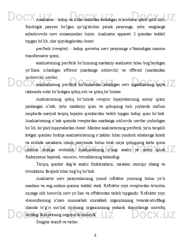 Analizator - tashqi va ichki muhitdan keladigan ta'sirotlarni qabul qilib olib,
fiziologik   jarayon   bo’lgan   qo’zg’alishni   psixik   jarayonga,   ya'ni   sezgilarga
aylantiruvchi   nerv   mexanizmlari   tizimi.   Analizator   apparati   3   qismdan   tashkil
topgan bo’lib, ular quyidagilardan iborat:
periferik   (reseptor)   -   tashqi   quvvatni   nerv   jarayoniga   o’tkazadigan   maxsus
transformator qismi;
analizatorning periferik bo’limining markaziy analizator bilan bog’laydigan
yo’llarni   ochadigan   afferent   (markazga   intiluvchi)   va   efferent   (markazdan
qochuvchi) nervlar;
analizatorning   periferik   bo’limlaridan   keladigan   nerv   signallarining   qayta
ishlanishi sodir bo’ladigan qobiq osti va qobiq bo’limlari.
Analizatorning   qobiq   bo’limida   reseptor   hujayralarining   asosiy   qismi
jamlangan   o’zak,   ya'ni   markaziy   qism   va   qobiqning   turli   joylarida   ma'lum
miqdorda   mavjud   tarqoq   hujayra   qismlaridan   tarkib   topgan   tashqi   qism   bo’ladi.
Analizatorning o’zak  qismida  reseptordan markazga intiluvchi  nervlar  joylashgan
bo’lib, ko’plab hujayralardan iborat. Mazkur analizatorning periferik, ya'ni tarqalib
ketgan qismlari boshqa analizatorlarning o’zaklari bilan yondosh sohalariga kiradi
va   alohida   narsalarni   izlash   jarayonida   butun   bosh   miya   qobiqining   katta   qismi
ishtirok   etishiga   erishiladi.   Analizatorning   o’zagi   analiz   va   sintez   qilish
funksiyasini bajaradi , masalan , tovushlarning balandligi.
Tarqoq   qismlar   dag’al   analiz   funksiyalarni,   masalan   musiqiy   ohang   va
tovushlarni farqlash bilan bog’liq bo’ladi. 
Analizator   nerv   jarayonlarining   yoxud   reflektor   yoyining   butun   yo’li
manbasi va eng muhim qismini tashkil etadi. Reflektor yoyi reseptordan ta'sirotni
miyaga olib boruvchi nerv yo’llari va effektordan tarkib topgandir. Reflektor yoyi
elementlarning   o’zaro   munosabati   murakkab   organizmning   tevarak-atrofdagi
olamda   to’g’ri   mo’ljal   olishning   organizmning   yashash   sharoitlariga   muvofiq
tarzdagi faoliyatining negizini ta'minlaydi. 
Sezgilar tasnifi va turlari.
6 