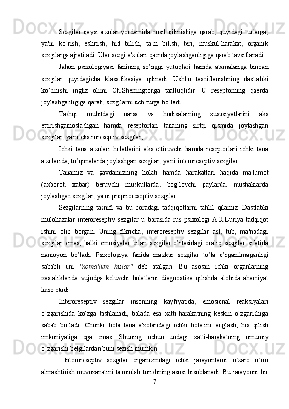 Sezgilar   qaysi   a'zolar   yordamida   hosil   qilinishiga   qarab,   quyidagi   turlarga,
ya'ni   ko’rish,   eshitish,   hid   bilish,   ta'm   bilish,   teri,   muskul-harakat,   organik
sezgilarga ajratiladi. Ular sezgi a'zolari qaerda joylashganligiga qarab tavsiflanadi.
Jahon   psixologiyasi   fanining   so’nggi   yutuqlari   hamda   atamalariga   binoan
sezgilar   quyidagicha   klassifikasiya   qilinadi.   Ushbu   tasniflanishning   dastlabki
ko’rinishi   ingliz   olimi   Ch.Sherringtonga   taalluqlidir.   U   reseptorning   qaerda
joylashganligiga qarab, sezgilarni uch turga bo’ladi. 
Tashqi   muhitdagi   narsa   va   hodisalarning   xususiyatlarini   aks
ettirishgamoslashgan   hamda   reseptorlari   tananing   sirtqi   qismida   joylashgan
sezgilar, ya'ni ekstroreseptiv sezgilar;
Ichki   tana   a'zolari   holatlarini   aks   ettiruvchi   hamda   reseptorlari   ichki   tana
a'zolarida, to’qimalarda joylashgan sezgilar, ya'ni interoreseptiv sezgilar. 
Tanamiz   va   gavdamizning   holati   hamda   harakatlari   haqida   ma'lumot
(axborot,   xabar)   beruvchi   muskullarda,   bog’lovchi   paylarda,   mushaklarda
joylashgan sezgilar, ya'ni proprioreseptiv sezgilar.
Sezgilarning   tasnifi   va   bu   boradagi   tadqiqotlarni   tahlil   q ilamiz.   Dastlabki
mulohazalar   interoreseptiv   sezgilar   u   borasida   rus   psixologi   A.R.Luriya   tadqiqot
ishini   olib   borgan.   Uning   fikricha,   interoreseptiv   sezgilar   asl,   tub,   ma'nodagi
sezgilar   emas,   balki   emosiyalar   bilan   sezgilar   o’rtasidagi   oraliq   sezgilar   sifatida
namoyon   bo’ladi.   Psixologiya   fanida   mazkur   sezgilar   to’la   o’rganilmaganligi
sababli   uni   "noma'lum   hislar"   deb   atalgan.   Bu   asosan   ichki   organlarning
xastaliklarida   vujudga   keluvchi   holatlarni   diagnostika   qilishda   alohida   ahamiyat
kasb etadi. 
Interoreseptiv   sezgilar   insonning   kayfiyatida,   emosional   reaksiyalari
o’zgarishida   ko’zga   tashlanadi,   bolada   esa   xatti-harakatning   keskin   o’zgarishiga
sabab   bo’ladi.   Chunki   bola   tana   a'zolaridagi   ichki   holatini   anglash,   his   qilish
imkoniyatiga   ega   emas.   Shuning   uchun   undagi   xatti-harakatning   umumiy
o’zgarishi belgilardan buni sezish mumkin.
  Interoreseptiv   sezgilar   organizmdagi   ichki   jarayonlarni   o’zaro   o’rin
almashtirish muvozanatini ta'minlab turishning asosi hisoblanadi. Bu jarayonni bir
7 