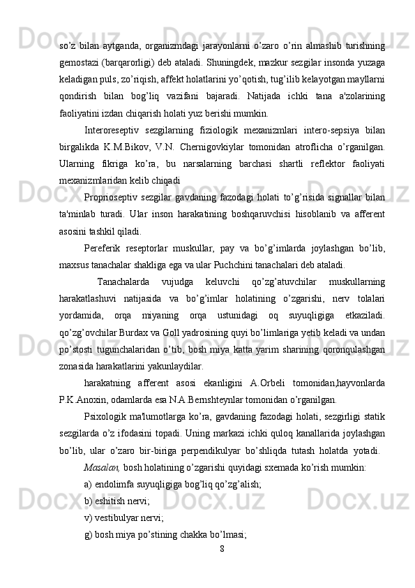 so’z   bilan   aytganda,   organizmdagi   jarayonlarni   o’zaro   o’rin   almashib   turishning
gemostazi (barqarorligi) deb ataladi. Shuningdek, mazkur sezgilar insonda yuzaga
keladigan puls, zo’riqish, affekt holatlarini yo’qotish, tug’ilib kelayotgan mayllarni
qondirish   bilan   bog’liq   vazifani   bajaradi.   Natijada   ichki   tana   a'zolarining
faoliyatini izdan chiqarish holati yuz berishi mumkin. 
Interoreseptiv   sezgilarning   fiziologik   mexanizmlari   intero-sepsiya   bilan
birgalikda   K.M.Bikov,   V.N.   Chernigovkiylar   tomonidan   atroflicha   o’rganilgan.
Ularning   fikriga   ko’ra,   bu   narsalarning   barchasi   shartli   reflektor   faoliyati
mexanizmlaridan kelib chiqadi
Proprioseptiv   sezgilar   gavdaning   fazodagi   holati   to’g’risida   signallar   bilan
ta'minlab   turadi.   Ular   inson   harakatining   boshqaruvchisi   hisoblanib   va   afferent
asosini tashkil qiladi. 
Pereferik   reseptorlar   muskullar,   pay   va   bo’g’imlarda   joylashgan   bo’lib,
maxsus tanachalar shakliga ega va ular Puchchini tanachalari deb ataladi.
  Tanachalarda   vujudga   keluvchi   qo’zg’atuvchilar   muskullarning
harakatlashuvi   natijasida   va   bo’g’imlar   holatining   o’zgarishi,   nerv   tolalari
yordamida,   orqa   miyaning   orqa   ustunidagi   oq   suyuqligiga   etkaziladi.
qo’zg’ovchilar Burdax va Goll yadrosining quyi bo’limlariga yetib keladi va undan
po’stosti   tugunchalaridan   o’tib,   bosh   miya   katta   yarim   sharining   qoronqulashgan
zonasida harakatlarini yakunlaydilar.
harakatning   afferent   asosi   ekanligini   A.Orbeli   tomonidan,hayvonlarda
P.K.Anoxin, odamlarda esa N.A.Bernshteynlar tomonidan o’rganilgan.
Psixologik ma'lumotlarga ko’ra, gavdaning fazodagi  holati, sezgirligi  statik
sezgilarda o’z ifodasini topadi. Uning markazi  ichki quloq kanallarida joylashgan
bo’lib,   ular   o’zaro   bir-biriga   perpendikulyar   bo’shliqda   tutash   holatda   yotadi.  
Masalan,  bosh holatining o’zgarishi quyidagi sxemada ko’rish mumkin:
a) endolimfa suyuqligiga bog’liq qo’zg’alish;
b) eshitish nervi;
v) vestibulyar nervi;
g) bosh miya po’stining chakka bo’lmasi;
8 