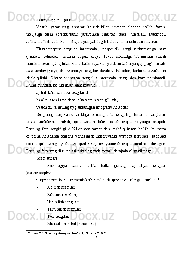 d) miya apparatiga o’tadi;
Vestibulyator   sezgi   apparati   ko’rish   bilan   bevosita   aloqada   bo’lib,   fazoni
mo’ljalga   olish   (orientirlash)   jarayonida   ishtirok   etadi.   Masalan,   avtomobil
yo’lidan o’tish va hokazo. Bu jarayon patologik holatda ham uchrashi mumkin.
Ekstroreseptiv   sezgilar   intermodal,   nospesifik   sezgi   turkumlariga   ham
ajratiladi.   Masalan,   eshitish   organi   orqali   10-15   sekundga   tebranishni   sezish
mumkin, lekin quloq bilan emas, balki suyaklar yordamida (miya qopg’og’i, tirsak,
tizza uchlari) payqash - vibrasiya sezgilari deyiladi. Masalan ,   karlarni tovushlarni
idrok   qilishi.   Odatda   vibrasion   sezgirlik   intermodal   sezgi   deb   ham   nomlanadi.
Uning quyidagi ko’rinishlari qam mavjud: 
a) hid, ta'm va maza sezgilarida;
b) o’ta kuchli tovushda, o’ta yorqin yorug’likda;
v) uch xil ta'sirning uy g’ unlashgan integrativ  h olatida; 
Sezgining   nospesifik   shakliga   terining   foto   sezgirligi   kirib,   u   ranglarni,
nozik   jumlalarni   ajratish,   qo’l   uchlari   bilan   sezish   orqali   ro’yobga   chiqadi.
Terining   foto   sezgirligi   A.N.Leontev   tomonidan   kashf   qilingan   bo’lib,   bu   narsa
ko’pgina   holatlarga   oqilona   yondashish   imkoniyatini   vujudga   keltiradi.   Tadqiqot
asosan   qo’l   uchiga   yashil   va   qizil   ranglarni   yuborish   orqali   amalga   oshirilgan.
Terining foto sezgirligi tabiati psixologiyada yetarli darajada o’rganilmagan.
Sezgi turlari
Psixologiya   fanida   uchta   katta   guruhga   ajratilgan   sezgilar
(ekstroreseptiv, 
proprioreseptiv, introreseptiv) o’z navbatida  q uyidagi turlarga ajratiladi: 1
 
- Ko’rish sezgilari;
- Eshitish sezgilari;
- H id bilish sezgilari;
- Ta'm bilish sezgilari;
- Teri sezgilari;
- Muskul -  h arakat (kinestetik);
1
 G'oziyev E.G'.Umumiy psixologiya. Darslik. I, II kitob. - T., 2002.
9 