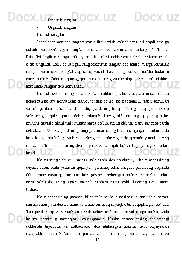 - Statistik sezgilar;
- Organik sezgilar;
Ko’rish sezgilari
Insonlar tomonidan rang va yoruqlikni sezish ko’rish sezgilari orqali amalga
oshadi   va   seziladigan   ranglar   xromatik   va   axromatik   turlarga   bo’linadi.
Psixofiziologik   qonunga   ko’ra   yoruqlik   nurlari   uchburchak   shisha   prizma   orqali
o’tib   singanda   hosil   bo’ladigan   rang   xromatik   ranglar   deb   atalib,   ularga   kamalak
ranglar,   ya'ni   qizil,   zarg’aldoq,   sariq,   yashil,   havo   rang,   ko’k,   binafsha   tuslarini
qamrab oladi. Odatda oq rang, qora rang, kulrang va ularning turlicha ko’rinishlari
axromatik ranglar deb nomlanadi. 
Ko’rish   sezgilarining   organi   ko’z   hisoblanib,   u   ko’z   soqqasi   undan   chiqib
keladigan ko’ruv nervlaridan tashkil topgan bo’lib, ko’z soqqasini tashqi tomirlari
va   to’r   pardalari   o’rab   turadi.   Tashqi   pardaning   tiniq   bo’lmagan   oq   qismi   sklera
yoki   qotgan   qattiq   parda   deb   nomlanadi.   Uning   old   tomoniga   joylashgan   bir
muncha qavariq qismi tiniq mugus parda bo’lib, uning oldingi qismi rangdor parda
deb ataladi. Mazkur pardaning rangiga binoan uning tovlanishiga qarab, odamlarda
ko’z ko’k, qora kabi jilva beradi. Rangdor pardaning o’rta qismida yumaloq tiniq
modda   bo’lib,   uni   qorachiq   deb   ataymiz   va   u   orqali   ko’z   ichiga   yoruqlik   nurlari
kiradi. 
Ko’zlarning   uchinchi   pardasi   to’r   parda   deb   nomlanib,   u   ko’z   soqqasining
deyarli   butun   ichki   yuzasini   qoplaydi.   qorachiq   bilan   rangdor   pardaning   orqasida
ikki   tomoni   qavariq,   tiniq   jism   ko’z   gavqari   joylashgan   bo’ladi.   Yoruqlik   nurlari
unda   to’planib,   so’ng   sinadi   va   to’r   pardaga   narsa   yoki   jismning   aksi,   surati
tushadi.
Ko’z   soqqasining   gavqari   bilan   to’r   parda   o’rtasidagi   butun   ichki   yuzasi
shishasimon jism deb nomlanuvchi maxsus tiniq suyuqlik bilan qoplangan bo’ladi.
To’r   parda   rang   va   yoruqlikni   sezish   uchun   muhim   ahamiyatga   ega   bo’lib,   unda
ko’ruv   nervining   tarmoqlari   joylashgandir.   Ushbu   tarmoqlarning   chekkadagi
uchlarida   tayoqcha   va   kolbachalar   deb   ataladigan   maxsus   nerv   xujayralari
mavjuddir.   Inson   ko’zini   to’r   pardasida   130   millionga   yaqin   tayoqchalar   va
10 