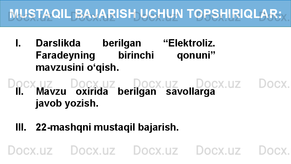 MUSTAQIL BAJARISH UCHUN TOPSHIRIQLAR:
I. Darslikda  berilgan  “Elektroliz. 
Faradeyning  birinchi  qonuni” 
mavzusini o‘qish.
II. Mavzu  oxirida  berilgan  savollarga 
javob yozish.
III. 22-mashqni mustaqil bajarish. 