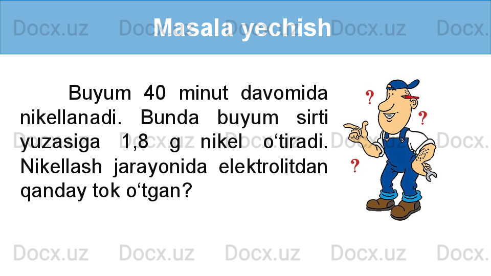 Masala yechish 
        Buyum  40  minut  davomida 
nikellanadi.  Bunda  buyum  sirti 
yuzasiga  1,8  g  nikel  o‘tiradi. 
Nikellash  jarayonida  elektrolitdan 
qanday tok o‘tgan? 