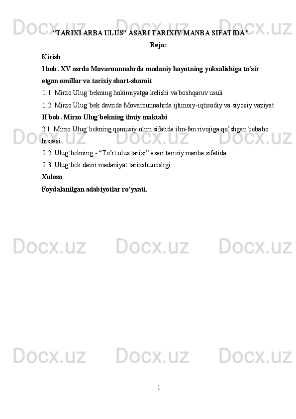  “TARIXI ARBA ULUS” ASARI TARIXIY MANBA SIFATIDA ”
Reja:
Kirish
I bob. XV asrda Movarounnahrda madaniy hayotning yuksalishiga ta’sir 
etgan omillar va tarixiy shart-sharoit
1.1. Mirzo Ulug`bekning hokimiyatga kelishi va boshqaruv usuli
1.2. Mirzo Ulug`bek davrida Movarounnahrda ijtimoiy-iqtisodiy va siyosiy vaziyat
II bob. Mirzo Ulug`bekning ilmiy maktabi
2.1. Mirzo Ulug`bekning qomusiy olim sifatida ilm-fan rivojiga qo’shgan bebaho 
hissasi
2.2. Ulug`bekning - “To’rt ulus tarixi” asari tarixiy manba sifatida
2.3. Ulug`bek davri madaniyat tarixshunosligi
Xulosa
Foydalanilgan adabiyotlar ro’yxati.   
1   
   