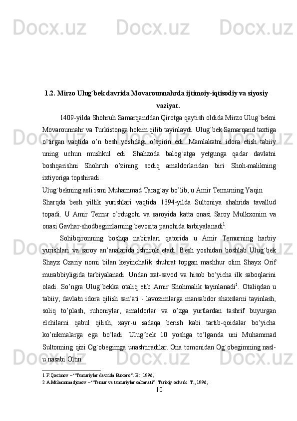  
 
 
 
 
1.2.   Mirzo Ulug`bek davrida Movarounnahrda ijtimoiy-iqtisodiy va siyosiy 
vaziyat.   
1409-yilda Shohruh Samarqanddan Qirotga qaytish oldida Mirzo Ulug`bekni
Movarounnahr va Turkistonga hokim qilib tayinlaydi. Ulug`bek Samarqand taxtiga
o’tirgan   vaqtida   o’n   besh   yoshdagi   o’spirin   edi.   Mamlakatni   idora   etish   tabiiy
uning   uchun   mushkul   edi.   Shahzoda   balog`atga   yetgunga   qadar   davlatni
boshqarishni   Shohruh   o’zining   sodiq   amaldorlaridan   biri   Shoh-malikning
ixtiyoriga topshiradi.  
Ulug`bekning asli ismi Muhammad Tarag`ay bo’lib, u Amir Temurning Yaqin 
Sharqda   besh   yillik   yurishlari   vaqtida   1394-yilda   Sultoniya   shahrida   tavallud
topadi.   U   Amir   Temur   o’rdugohi   va   saroyida   katta   onasi   Saroy   Mulkxonim   va
onasi Gavhar-shodbegimlarning bevosita panohida tarbiyalanadi 1
.     
Sohibqironning   boshqa   nabiralari   qatorida   u   Amir   Temurning   harbiy
yurishlari   va   saroy   an’analarida   ishtirok   etadi.   Besh   yoshidan   boshlab   Ulug`bek
Shayx   Ozariy   nomi   bilan   keyinchalik   shuhrat   topgan   mashhur   olim   Shayx   Orif
murabbiyligida   tarbiyalanadi.   Undan   xat-savod   va   hisob   bo’yicha   ilk   saboqlarini
oladi.   So’ngra   Ulug`bekka   otaliq   etib   Amir   Shohmalik   tayinlanadi 2
.   Otaliqdan   u
tabiiy, davlatn  idora  qilish  san’ati   -  lavozimlarga  mansabdor   shaxslarni  tayinlash,
soliq   to’plash,   ruhoniylar,   amaldorlar   va   o’zga   yurtlardan   tashrif   buyurgan
elchilarni   qabul   qilish,   xayr-u   sadaqa   berish   kabi   tartib-qoidalar   bo’yicha
ko’nikmalarga   ega   bo’ladi.   Ulug`bek   10   yoshga   to’lganda   uni   Muhammad
Sultonning qizi Og`obegimga unashtiradilar. Ona tomonidan Og`obegimning nasl-
u nasabi Oltin 
1  F.Qosimov – “ Т emuriylar davrida Buxoro”. B:. 1996,   
2  A.Muhammadjonov – “ Т emur va temuriylar saltanati”.  Т arixiy ocherk.  Т ., 1996,  
10   
   