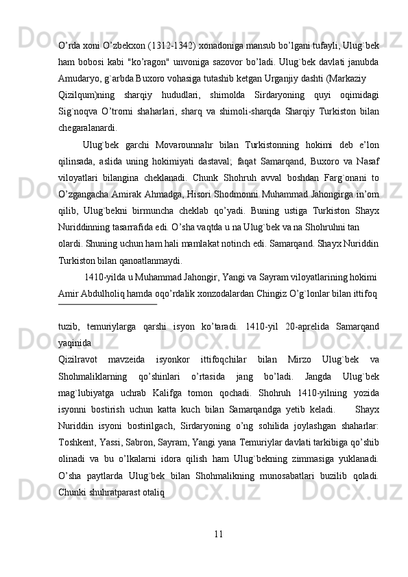 O’rda xoni O’zbekxon (1312-1342) xonadoniga mansub bo’lgani tufayli, Ulug`bek
ham   bobosi   kabi   "ko’ragon"   unvoniga   sazovor   bo’ladi.   Ulug`bek   davlati   janubda
Amudaryo, g`arbda Buxoro vohasiga tutashib ketgan Urganjiy dashti (Markaziy 
Qizilqum)ning   sharqiy   hududlari,   shimolda   Sirdaryoning   quyi   oqimidagi
Sig`noqva   O’trorni   shaharlari,   sharq   va   shimoli-sharqda   Sharqiy   Turkiston   bilan
chegaralanardi.  
Ulug`bek   garchi   Movarounnahr   bilan   Turkistonning   hokimi   deb   e’lon
qilinsada,   aslida   uning   hokimiyati   dastaval;   faqat   Samarqand,   Buxoro   va   Nasaf
viloyatlari   bilangina   cheklanadi.   Chunk   Shohruh   avval   boshdan   Farg`onani   to
O’zgangacha Amirak Ahmadga, Hisori Shodmonni Muhammad Jahongirga in’om
qilib,   Ulug`bekni   birmuncha   cheklab   qo’yadi.   Buning   ustiga   Turkiston   Shayx
Nuriddinning tasarrafida edi. O’sha vaqtda u na Ulug`bek va na Shohruhni tan 
olardi. Shuning uchun ham hali mamlakat notinch edi. Samarqand. Shayx Nuriddin
Turkiston bilan qanoatlanmaydi.                     
   1410-yilda u Muhammad Jahongir, Yangi va Sayram viloyatlarining hokimi 
Amir Abdulholiq hamda oqo’rdalik xonzodalardan Chingiz O’g`lonlar bilan ittifoq 
 
tuzib,   temuriylarga   qarshi   isyon   ko’taradi.   1410-yil   20-aprelida   Samarqand
yaqinida 
Qizilravot   mavzeida   isyonkor   ittifoqchilar   bilan   Mirzo   Ulug`bek   va
Shohmaliklarning   qo’shinlari   o’rtasida   jang   bo’ladi.   Jangda   Ulug`bek
mag`lubiyatga   uchrab   Kalifga   tomon   qochadi.   Shohruh   1410-yilning   yozida
isyonni   bostirish   uchun   katta   kuch   bilan   Samarqandga   yetib   keladi.         Shayx
Nuriddin   isyoni   bostirilgach,   Sirdaryoning   o’ng   sohilida   joylashgan   shaharlar:
Toshkent, Yassi, Sabron, Sayram, Yangi yana Temuriylar davlati tarkibiga qo’shib
olinadi   va   bu   o’lkalarni   idora   qilish   ham   Ulug`bekning   zimmasiga   yuklanadi.
O’sha   paytlarda   Ulug`bek   bilan   Shohmalikning   munosabatlari   buzilib   qoladi.
Chunki shuhratparast otaliq 
11   
   