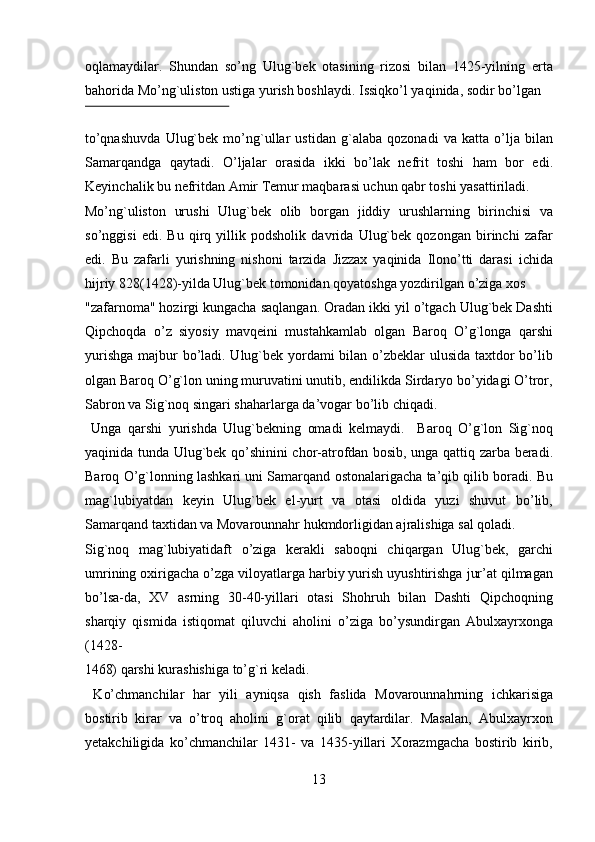 oqlamaydilar.   Shundan   so’ng   Ulug`bek   otasining   rizosi   bilan   1425-yilning   erta
bahorida Mo’ng`uliston ustiga yurish boshlaydi.  Issiqko’l yaqinida, sodir bo’lgan 
 
to’qnashuvda   Ulug`bek   mo’ng`ullar   ustidan   g`alaba   qozonadi   va   katta   o’lja   bilan
Samarqandga   qaytadi.   O’ljalar   orasida   ikki   bo’lak   nefrit   toshi   ham   bor   edi.
Keyinchalik bu nefritdan Amir Temur maqbarasi uchun qabr toshi yasattiriladi. 
Mo’ng`uliston   urushi   Ulug`bek   olib   borgan   jiddiy   urushlarning   birinchisi   va
so’nggisi   edi.   Bu   qirq   yillik   podsholik   davrida   Ulug`bek   qozongan   birinchi   zafar
edi.   Bu   zafarli   yurishning   nishoni   tarzida   Jizzax   yaqinida   Ilono’tti   darasi   ichida
hijriy 828(1428)-yilda Ulug`bek tomonidan qoyatoshga yozdirilgan o’ziga xos 
"zafarnoma" hozirgi kungacha saqlangan. Oradan ikki yil o’tgach Ulug`bek Dashti
Qipchoqda   o’z   siyosiy   mavqeini   mustahkamlab   olgan   Baroq   O’g`longa   qarshi
yurishga majbur bo’ladi. Ulug`bek yordami  bilan o’zbeklar  ulusida taxtdor  bo’lib
olgan Baroq O’g`lon uning muruvatini unutib, endilikda Sirdaryo bo’yidagi O’tror,
Sabron va Sig`noq singari shaharlarga da’vogar bo’lib chiqadi.    
  Unga   qarshi   yurishda   Ulug`bekning   omadi   kelmaydi.     Baroq   O’g`lon   Sig`noq
yaqinida tunda Ulug`bek qo’shinini chor-atrofdan bosib, unga qattiq zarba beradi.
Baroq O’g`lonning lashkari uni Samarqand ostonalarigacha ta’qib qilib boradi. Bu
mag`lubiyatdan   keyin   Ulug`bek   el-yurt   va   otasi   oldida   yuzi   shuvut   bo’lib,
Samarqand taxtidan va Movarounnahr hukmdorligidan ajralishiga sal qoladi. 
Sig`noq   mag`lubiyatidaft   o’ziga   kerakli   saboqni   chiqargan   Ulug`bek,   garchi
umrining oxirigacha o’zga viloyatlarga harbiy yurish uyushtirishga jur’at qilmagan
bo’lsa-da,   XV   asrning   30-40-yillari   otasi   Shohruh   bilan   Dashti   Qipchoqning
sharqiy   qismida   istiqomat   qiluvchi   aholini   o’ziga   bo’ysundirgan   Abulxayrxonga
(1428-
1468) qarshi kurashishiga to’g`ri keladi.               
  Ko’chmanchilar   har   yili   ayniqsa   qish   faslida   Movarounnahrning   ichkarisiga
bostirib   kirar   va   o’troq   aholini   g`orat   qilib   qaytardilar.   Masalan,   Abulxayrxon
yetakchiligida   ko’chmanchilar   1431-   va   1435-yillari   Xorazmgacha   bostirib   kirib,
13   
   