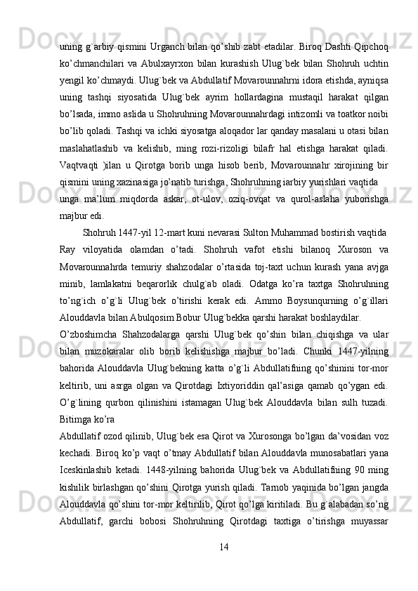 uning  g`arbiy  qismini  Urganch  bilan  qo’shib  zabt  etadilar.  Biroq  Dashti   Qipchoq
ko’chmanchilari   va   Abulxayrxon   bilan   kurashish   Ulug`bek   bilan   Shohruh   uchtin
yengil ko’chmaydi. Ulug`bek va Abdullatif Movarounnahrni idora etishda, ayniqsa
uning   tashqi   siyosatida   Ulug`bek   ayrim   hollardagina   mustaqil   harakat   qilgan
bo’lsada, immo aslida u Shohruhning Movarounnahrdagi intizomli va toatkor noibi
bo’lib qoladi. Tashqi va ichki siyosatga aloqador lar qanday masalani u otasi bilan
maslahatlashib   va   kelishib,   ming   rozi-rizoligi   bilafr   hal   etishga   harakat   qiladi.
Vaqtvaqti   )ilan   u   Qirotga   borib   unga   hisob   berib,   Movarounnahr   xirojining   bir
qismini uning xazinasiga jo’natib turishga, Shohruhning iarbiy yurishlari vaqtida 
unga   ma’lum   miqdorda   askar,   ot-ulov,   oziq-ovqat   va   qurol-aslaha   yuborishga
majbur edi.             
  Shohruh 1447-yil 12-mart kuni nevarasi Sulton Muhammad bostirish vaqtida 
Ray   viloyatida   olamdan   o’tadi.   Shohruh   vafot   etishi   bilanoq   Xuroson   va
Movarounnahrda   temuriy   shahzodalar   o’rtasida   toj-taxt   uchun   kurash   yana   avjga
minib,   lamlakatni   beqarorlik   chulg`ab   oladi.   Odatga   ko’ra   taxtga   Shohruhning
to’ng`ich   o’g`li   Ulug`bek   o’tirishi   kerak   edi.   Ammo   Boysunqurning   o’g`illari
Alouddavla bilan Abulqosim Bobur Ulug`bekka qarshi harakat boshlaydilar. 
O’zboshimcha   Shahzodalarga   qarshi   Ulug`bek   qo’shin   bilan   chiqishga   va   ular
bilan   muzokaralar   olib   borib   kelishishga   majbur   bo’ladi.   Chunki   1447-yilning
bahorida   Alouddavla   Ulug`bekning   katta   o’g`li   Abdullatifning   qo’shinini   tor-mor
keltirib,   uni   asrga   olgan   va   Qirotdagi   Ixtiyoriddin   qal’asiga   qamab   qo’ygan   edi.
O’g`lining   qurbon   qilinishini   istamagan   Ulug`bek   Alouddavla   bilan   sulh   tuzadi.
Bitimga ko’ra  
Abdullatif ozod qilinib, Ulug`bek esa Qirot va Xurosonga bo’lgan da’vosidan voz
kechadi. Biroq ko’p vaqt o’tmay Abdullatif bilan Alouddavla munosabatlari  yana
Iceskinlashib   ketadi.   1448-yilning   bahorida   Ulug`bek   va   Abdullatifning   90   ming
kishilik birlashgan qo’shini Qirotga yurish qiladi. Tarnob yaqinida bo’lgan jangda
Alouddavla qo’shini tor-mor keltirilib, Qirot qo’lga kiritiladi. Bu g`alabadan so’ng
Abdullatif,   garchi   bobosi   Shohruhning   Qirotdagi   taxtiga   o’tirishga   muyassar
14   
   