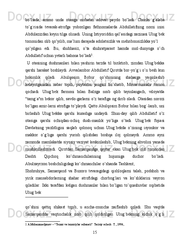 bo’lsada,   ammo   unda   otasiga   nisbatan   adovat   paydo   bo’ladi.   Chunki   g`alaba
to’g`risida   tevarak-atrofga   yuborilgan   fathnomalarda   Abdullatifning   nomi   inisi
Abdulazizdan keyin tilga olinadi. Uning Ixtiyoriddin qal’asidagi xazinasi Ulug`bek
tomonidan olib qo’yilib, ma’lum darajada adolatsizlik va mehribonsizlikka yo’l 
qo’yilgan   edi.   Bu,   shubhasiz,   o’ta   shuhratparast   hamda   mol-dunyoga   o’ch
Abdullatif uchun yetarli bahona bo’ladi 1
.                   
  U   otasining   dushmanlari   bilan   yashirin   tarzda   til   biriktirib,   zimdan   Ulug`bekka
qarshi harakat boshlaydi. Avvalambor Abdullatif Qirotda bor-yo’g`i o’n besh kun
hokimlik   qiladi.   Abulqosim   Bobur   qo’shinining   shaharga   yaqinlashib
kelayotganidan   xabar   topib,   poytaxtni   jangsiz   bo’shatib,   Movarounnahr   tomon
qochadi.   Ulug`bek   farmoni   bilan   Balxga   noib   qilib   tayinlangach,   viloyatda
"tamg`a"m bekor qilib, savdo-garlarni o’z tarafiga og`dirib oladi. Otasidan norozi
bo’lgan amir-larni atrofiga to’playdi. Qatto Abulqosim Bobur bilan bog`-lanib, uni
birlashib   Ulug`bekka   qarshi   kurashga   undaydi.   Shun-day   qilib   Abdullatif   o’z
otasiga   qarshi   ochiqdan-ochiq   dush-manlik   yo’liga   o’tadi.   Ulug`bek   fojiasi
Davlatning   yaxlitligini   saqlab   qolmoq   uchun   Ulug`bekda   o’zining   isyonkor   va
makkor   o’g`liga   qarshi   yurish   qilishdan   boshqa   iloj   qolmaydi.   Ammo   ayni
zamonda mamlakatda siyosiy vaziyat keskinlashib, Ulug`bekning ahvolini yanada
mushkullashtiradi.   Qirotdan   Samarqandga   qaytar   ekan   Ulug`bek   old   tomondan
Dashti   Qipchoq   ko’chmanchilarining   hujumiga   duchor   bo’ladi.
Abulxayrxon boshchiligidagi ko’chmanchilar o’shanda Tashkent, 
Shohruhiya,   Samarqand   va   Buxoro   tevaragidagi   qishloqlarni   talab,   podshoh   va
yirik   mansabdorlarning   shahar   atrofidagi   chorbog`lari   va   ko’sliklarini   vayron
qiladilar.   Ikki   tarafdan   kelgan   dushmanlar   bilan   bo’lgan   to’qnashuvlar   oqibatida
Ulug`bek 
 
qo’shini   qattiq   shikast   topib,   u   ancha-muncha   zaiflashib   qoladi.   Shu   vaqtda
Samarqandda   vaqtinchalik   noib   qilib   qoldirilgan   Ulug`bekning   kichik   o’g`li
1  A.Muhammadjonov – “ Т emur va temuriylar saltanati”.  Т arixiy ocherk.  Т ., 1996,  
  
15   
   