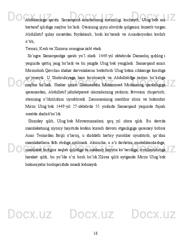 Abdulazizga   qarshi   Samarqand   amirlarining   noroziligi   kuchayib,   Ulug`bek   uni
bartaraf qilishga majbur bo’ladi. Otasining qiyin ahvolda qolganini kuzatib turgan
Abdullatif   qulay   mrsatdan   foydalanib,   bosh   ko’taradi   va   Amudaryodan   kechib
o’tib, 
Termiz, Kesh va Xuzorni osongina zabt etadi.               
  So’ngra   Samarqandga   qarab   yo’l   oladi.   1449-yil   oktabrida   Damashq   qishlog`i
yaqinida   qattiq   jang   bo’ladi   va   bu   jangda   Ulug`bek   yengiladi.   Samarqand   amiri
Mironshoh Qavchin shahar darvozalarini berkittirib Ulug`bekni ichkariga kirishga
qo’ymaydi.   U   Shohruhiyaga   ham   kirolmaydi   va   Abdullatifga   taslim   bo’lishga
majbur   bo’ladi.   Shahar   qozisi   Shamsuddin   Muhammad   Miskinning   qarshiligiga
qaramasdan,   Abdullatif   jaholatparast   ulamolarning   yashirin   fatvosini   chiqartirib,
otasining   o’ldirilishini   uyushtiradi.   Zamonasining   mashhur   olimi   va   hukmdori
Mirzo   Ulug`bek   1449-yil   27-oktabrda   55   yoshida   Samarqand   yaqinida   fojiali
suratda shahid bo’ldi.                  
  Shunday   qilib,   Ulug`bek   Movarounnahrni   qirq   yil   idora   qildi.   Bu   davrda
mamlakatning siyosiy   hayotida keskin  kurash  davorn etganligiga  qaramay  bobosi
Amir   Temurdan   farqli   o’laroq,   u   shiddatli   harbiy   yurishlar   uyushtirib,   qo’shni
mamlakatlarni fath etishga intilmadi. Aksincha, u o’z davlatini mustahkamlashga,
mamlakat birtigini saqlab qolishga va madaniy hayotni ko’tarishga, rivojlantirishga
harakat   qildi,   bu   yo’lda   o’zi   bosh   bo’ldi. Х ilosa   qilib   aytganda   Mirzo   Ulug`bek
hokimiyatni boshqarishda omadi kelmaydi.    
   
  
  
  
  
  
  
 
16   
   