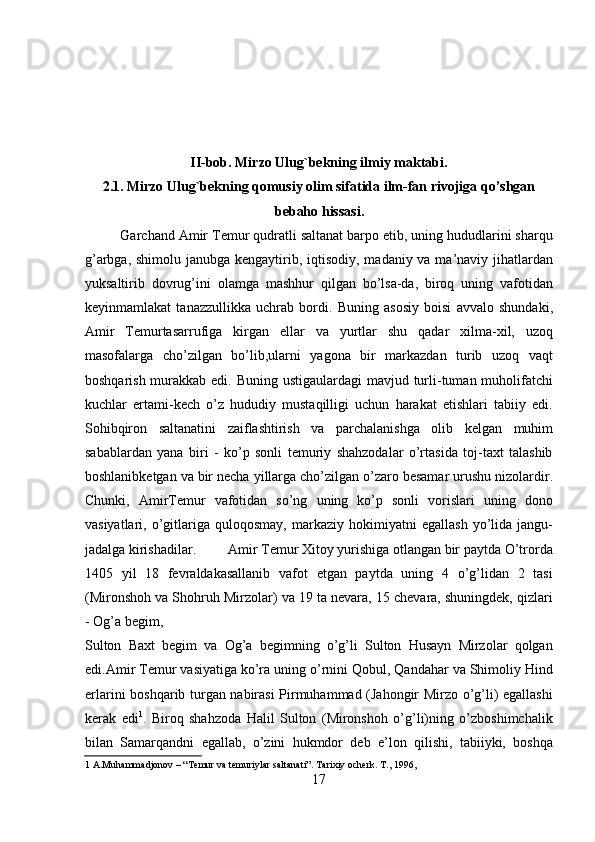  
 
 
 
II-bob. Mirzo Ulug`bekning ilmiy maktabi.   
2.1. Mirzo Ulug`bekning qomusiy olim sifatida ilm-fan rivojiga qo’shgan 
bebaho hissasi.   
Garchand Amir Temur qudratli saltanat barpo etib, uning hududlarini sharqu
g’arbga, shimolu janubga kengaytirib, iqtisodiy, madaniy va ma’naviy jihatlardan
yuksaltirib   dovrug’ini   olamga   mashhur   qilgan   bo’lsa-da,   biroq   uning   vafotidan
keyinmamlakat   tanazzullikka   uchrab   bordi.   Buning   asosiy   boisi   avvalo   shundaki,
Amir   Temurtasarrufiga   kirgan   ellar   va   yurtlar   shu   qadar   xilma-xil,   uzoq
masofalarga   cho’zilgan   bo’lib,ularni   yagona   bir   markazdan   turib   uzoq   vaqt
boshqarish murakkab edi. Buning ustigaulardagi mavjud turli-tuman muholifatchi
kuchlar   ertami-kech   o’z   hududiy   mustaqilligi   uchun   harakat   etishlari   tabiiy   edi.
Sohibqiron   saltanatini   zaiflashtirish   va   parchalanishga   olib   kelgan   muhim
sabablardan   yana   biri   -   ko’p   sonli   temuriy   shahzodalar   o’rtasida   toj-taxt   talashib
boshlanibketgan va bir necha yillarga cho’zilgan o’zaro besamar urushu nizolardir.
Chunki,   AmirTemur   vafotidan   so’ng   uning   ko’p   sonli   vorislari   uning   dono
vasiyatlari,   o’gitlariga  quloqosmay,   markaziy   hokimiyatni   egallash   yo’lida  jangu-
jadalga kirishadilar.         Amir Temur Xitoy yurishiga otlangan bir paytda O’trorda
1405   yil   18   fevraldakasallanib   vafot   etgan   paytda   uning   4   o’g’lidan   2   tasi
(Mironshoh va Shohruh Mirzolar) va 19 ta nevara, 15 chevara, shuningdek, qizlari
- Og’a begim,  
Sulton   Baxt   begim   va   Og’a   begimning   o’g’li   Sulton   Husayn   Mirzolar   qolgan
edi.Amir Temur vasiyatiga ko’ra uning o’rnini Qobul, Qandahar va Shimoliy Hind
erlarini boshqarib turgan nabirasi Pirmuhammad (Jahongir Mirzo o’g’li) egallashi
kerak   edi 1
.   Biroq   shahzoda   Halil   Sulton   (Mironshoh   o’g’li)ning   o’zboshimchalik
bilan   Samarqandni   egallab,   o’zini   hukmdor   deb   e’lon   qilishi,   tabiiyki,   boshqa
1  A.Muhammadjonov – “ Т emur va temuriylar saltanati”.  Т arixiy ocherk.  Т ., 1996,  
17   
   