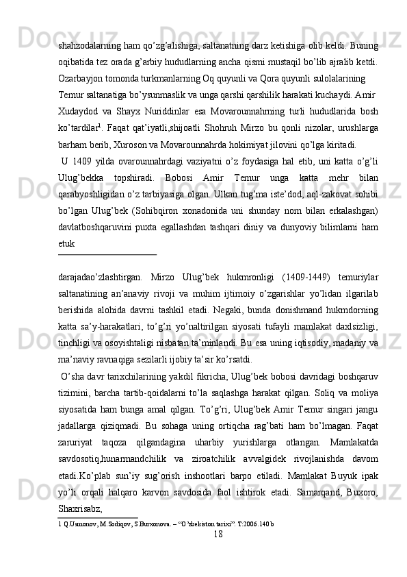 shahzodalarning ham qo’zg’alishiga, saltanatning darz ketishiga olib keldi. Buning
oqibatida tez orada g’arbiy hududlarning ancha qismi mustaqil bo’lib ajralib ketdi.
Ozarbayjon tomonda turkmanlarning Oq quyunli va Qora quyunli sulolalarining 
Temur saltanatiga bo’ysunmaslik va unga qarshi qarshilik harakati kuchaydi. Amir
Xudaydod   va   Shayx   Nuriddinlar   esa   Movarounnahrning   turli   hududlarida   bosh
ko’tardilar 1
.   Faqat   qat’iyatli,shijoatli   Shohruh   Mirzo   bu   qonli   nizolar,   urushlarga
barham berib, Xuroson va Movarounnahrda hokimiyat jilovini qo’lga kiritadi.  
  U   1409   yilda   ovarounnahrdagi   vaziyatni   o’z   foydasiga   hal   etib,   uni   katta   o’g’li
Ulug’bekka   topshiradi.   Bobosi   Amir   Temur   unga   katta   mehr   bilan
qarabyoshligidan o’z tarbiyasiga olgan. Ulkan tug’ma iste’dod, aql-zakovat sohibi
bo’lgan   Ulug’bek   (Sohibqiron   xonadonida   uni   shunday   nom   bilan   erkalashgan)
davlatboshqaruvini   puxta   egallashdan   tashqari   diniy   va   dunyoviy   bilimlarni   ham
etuk 
 
darajadao’zlashtirgan.   Mirzo   Ulug’bek   hukmronligi   (1409-1449)   temuriylar
saltanatining   an’anaviy   rivoji   va   muhim   ijtimoiy   o’zgarishlar   yo’lidan   ilgarilab
berishida   alohida   davrni   tashkil   etadi.   Negaki,   bunda   donishmand   hukmdorning
katta   sa’y-harakatlari,   to’g’ri   yo’naltirilgan   siyosati   tufayli   mamlakat   daxlsizligi,
tinchligi va osoyishtaligi nisbatan ta’minlandi. Bu esa uning iqtisodiy, madaniy va
ma’naviy ravnaqiga sezilarli ijobiy ta’sir ko’rsatdi.          
  O’sha davr tarixchilarining yakdil fikricha, Ulug’bek bobosi davridagi boshqaruv
tizimini,   barcha   tartib-qoidalarni   to’la   saqlashga   harakat   qilgan.   Soliq   va   moliya
siyosatida   ham   bunga   amal   qilgan.   To’g’ri,   Ulug’bek   Amir   Temur   singari   jangu
jadallarga   qiziqmadi.   Bu   sohaga   uning   ortiqcha   rag’bati   ham   bo’lmagan.   Faqat
zaruriyat   taqoza   qilgandagina   uharbiy   yurishlarga   otlangan.   Mamlakatda
savdosotiq,hunarmandchilik   va   ziroatchilik   avvalgidek   rivojlanishda   davom
etadi.Ko’plab   sun’iy   sug’orish   inshootlari   barpo   etiladi.   Mamlakat   Buyuk   ipak
yo’li   orqali   halqaro   karvon   savdosida   faol   ishtirok   etadi.   Samarqand,   Buxoro,
Shaxrisabz, 
1  Q.Usmonov, M.Sodiqov, S.Burxonova. – “O’zbekiston tarixi”. T:2006.140 b  
18   
   