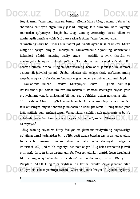 Kirish
Buyuk Amir   Т emurning nabirasi, benazir alloma Mirzo Ulug`bekning o’rta asrlar
sharoitida   namoyon   etgan   ilmiy   jasorati   bugungi   kun   olimlarini   ham   hayratga
solmasdan   qo’ymaydi.   Т aqdir   bu   ulug`   zotning   zimmasiga   behad   ulkan   va
mashaqqatli vazifalar yukladi. Buyuk sarkarda Amir  Т emur bunyod etgan 
saltanatning vorisi bo’lishdek o’ta mas’uliyatli vazifa aynan unga nasib etdi. Mirzo
Ulug`bek   qariyb   qirq   yil   mobaynida   Movarounnahr   diyorining   donishmand
hukmdori   sifatida   xalqning   azaliy   orzusi   –   tinchlik,   totuvlik,   ilm-fan   va
madaniyatni   taraqqiy   toptirish   yo’lida   ulkan   shijoat   va   matonat   ko’rsatdi.   Bu
benazir   alloma   o’zida   minglab   yulduzlarning   harakatini   jamlagan   mukammal
astronomik   jadvalni   yaratdi.   Ushbu   jadvalda   zikr   etilgan   ilmiy   ma’lumotlarning
naqadar aniq va to’g`ri ekanini bugungi eng zamonaviy asboblar ham tasdiqlaydi.
  Davlatimiz   rahbari   Shavkat   Mirziyoyev   Mirzo   Ulug‘bek   nomidagi
ixtisoslashtirilgan   davlat   umumta’lim   maktabini   ko‘zdan   kechirgan   paytda   yosh
o’quvchilarni   yanada   mukkamal   bilimga   ega   bo’ilshlari   uchun   nasixatlar   qildi   -
“Bu   maktabni   Mirzo   Ulug‘bek   nomi   bilan   tashkil   etganimiz   bejiz   emas.   Bundan
faxrlanishingiz, buyuk bobomizga munosib bo‘lishingiz kerak. Buning uchun juda
katta intilish, qunt, mehnat zarur. Vatanimizga kerakli, yetuk mutaxassislar  bo‘lib
yetishishingiz uchun hamma sharoitni yaratib beramiz”, — dedi Shavkat 
Mirziyoyev 1
.                     
  Ulug`bekning   hayoti   va   ilmiy   faoliyati   xalqimiz   ma’naviyatining   poydevoriga
qo’yilgan  tamal  toshlaridan  biri  bo’lib,  yurti-mizda  bundan necha  zamonlar   oldin
fundamental   fanlarni   rivojlantirishga   qanchalik   katta   ahamiyat   berilganini
ko’rsatadi.   «Ziji   jadidi   Ko’ragoniy»   deb   nomlangan   Ulug`bek   astronomik   jadvali
o’rta asrlarda lotin tiliga tarjima qilinib, Yevropa olimlari orasida keng tarqalgani
fikrimizning yaqqol isbotidir. Bu haqda so’z yuritar ekanmiz, beixtiyor 1996 yili 
Parijda YUNESKOning o’sha paytdagi Bosh kotibi Federiko Mayor janoblari bilan
bo’lgan   bir   suhbat   yodimga   tushadi.   O’shanda   janob   Mayor   Ulug`bekning   ilmiy
1  Prezidentimiz Shavkat Mirziyoyev 2019-yil 30- Avgustda Toshkent shahrida joylashgan Mirzo Ulug‘bek 
nomidagi ixtisoslashtirilgan davlat umumta'lim maktabiga tashrifidagi nutqidan. 
2   
   