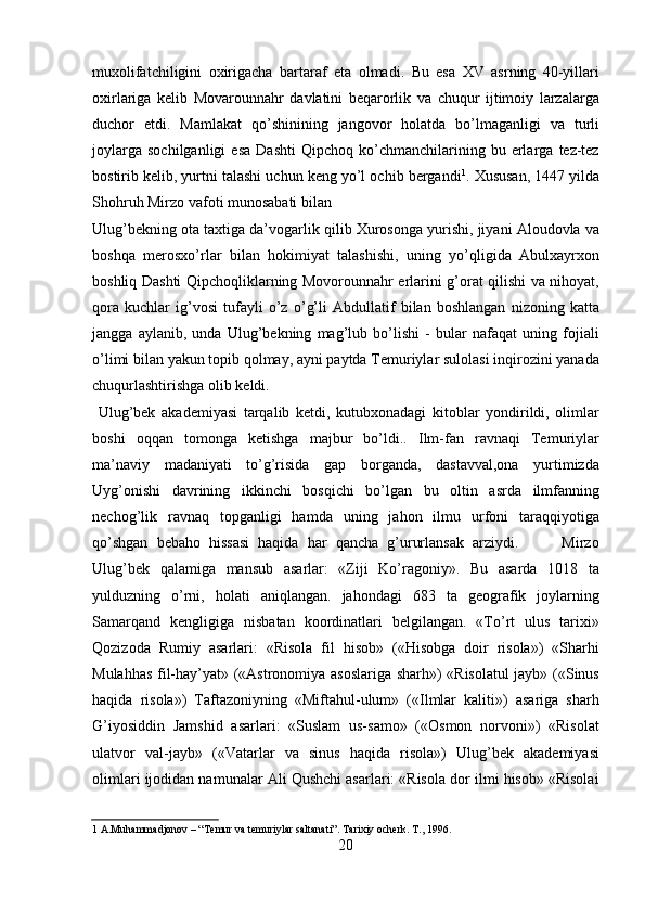 muxolifatchiligini   oxirigacha   bartaraf   eta   olmadi.   Bu   esa   XV   asrning   40-yillari
oxirlariga   kelib   Movarounnahr   davlatini   beqarorlik   va   chuqur   ijtimoiy   larzalarga
duchor   etdi.   Mamlakat   qo’shinining   jangovor   holatda   bo’lmaganligi   va   turli
joylarga   sochilganligi   esa   Dashti   Qipchoq   ko’chmanchilarining   bu  erlarga   tez-tez
bostirib kelib, yurtni talashi uchun keng yo’l ochib bergandi 1
. Xususan, 1447 yilda
Shohruh Mirzo vafoti munosabati bilan 
Ulug’bekning ota taxtiga da’vogarlik qilib Xurosonga yurishi, jiyani Aloudovla va
boshqa   merosxo’rlar   bilan   hokimiyat   talashishi,   uning   yo’qligida   Abulxayrxon
boshliq Dashti Qipchoqliklarning Movorounnahr erlarini g’orat qilishi va nihoyat,
qora   kuchlar   ig’vosi   tufayli   o’z   o’g’li   Abdullatif   bilan   boshlangan   nizoning   katta
jangga   aylanib,   unda   Ulug’bekning   mag’lub   bo’lishi   -   bular   nafaqat   uning   fojiali
o’limi bilan yakun topib qolmay, ayni paytda Temuriylar sulolasi inqirozini yanada
chuqurlashtirishga olib keldi.         
  Ulug’bek   akademiyasi   tarqalib   ketdi,   kutubxonadagi   kitoblar   yondirildi,   olimlar
boshi   oqqan   tomonga   ketishga   majbur   bo’ldi..   Ilm-fan   ravnaqi   Temuriylar
ma’naviy   madaniyati   to’g’risida   gap   borganda,   dastavval,ona   yurtimizda
Uyg’onishi   davrining   ikkinchi   bosqichi   bo’lgan   bu   oltin   asrda   ilmfanning
nechog’lik   ravnaq   topganligi   hamda   uning   jahon   ilmu   urfoni   taraqqiyotiga
qo’shgan   bebaho   hissasi   haqida   har   qancha   g’ururlansak   arziydi.           Mirzo
Ulug’bek   qalamiga   mansub   asarlar:   «Ziji   Ko’ragoniy».   Bu   asarda   1018   ta
yulduzning   o’rni,   holati   aniqlangan.   jahondagi   683   ta   geografik   joylarning
Samarqand   kengligiga   nisbatan   koordinatlari   belgilangan.   «To’rt   ulus   tarixi»
Qozizoda   Rumiy   asarlari:   «Risola   fil   hisob»   («Hisobga   doir   risola»)   «Sharhi
Mulahhas fil-hay’yat» («Astronomiya asoslariga sharh») «Risolatul jayb» («Sinus
haqida   risola»)   Taftazoniyning   «Miftahul-ulum»   («Ilmlar   kaliti»)   asariga   sharh
G’iyosiddin   Jamshid   asarlari:   «Suslam   us-samo»   («Osmon   norvoni»)   «Risolat
ulatvor   val-jayb»   («Vatarlar   va   sinus   haqida   risola»)   Ulug’bek   akademiyasi
olimlari ijodidan namunalar Ali Qushchi asarlari: «Risola dor ilmi hisob» «Risolai
1  A.Muhammadjonov – “ Т emur va temuriylar saltanati”.  Т arixiy ocherk.  Т ., 1996.  
20   
   