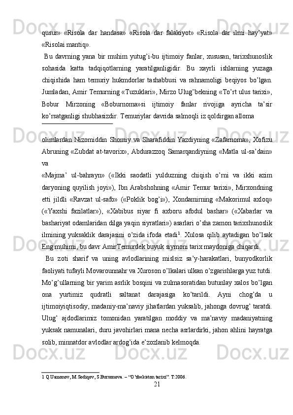 qusur»   «Risola   dar   handasa»   «Risola   dar   falakiyot»   «Risola   dar   ilmi   hay’yat»
«Risolai mantiq».                 
  Bu   davrning   yana   bir   muhim   yutug’i-bu   ijtimoiy   fanlar,   xususan,   tarixshunoslik
sohasida   katta   tadqiqotlarning   yaratilganligidir.   Bu   xayrli   ishlarning   yuzaga
chiqishida   ham   temuriy   hukmdorlar   tashabbusi   va   rahnamoligi   beqiyos   bo’lgan.
Jumladan, Amir Temurning «Tuzuklari», Mirzo Ulug’bekning «To’rt ulus tarixi»,
Bobur   Mirzoning   «Boburnoma»si   ijtimoiy   fanlar   rivojiga   ayricha   ta’sir
ko’rsatganligi shubhasizdir. Temuriylar davrida salmoqli iz qoldirgan alloma 
 
olimlardan   Nizomiddin   Shomiy   va   Sharafiddin   Yazdiyning   «Zafarnoma»,   Xofizu
Abruning   «Zubdat   at-tavorix»,   Abdurazzoq   Samarqandiyning   «Matla   ul-sa’dain»
va  
«Majma’   ul-bahrayn»   («Ikki   saodatli   yulduzning   chiqish   o’rni   va   ikki   azim
daryoning   quyilish   joyi»),   Ibn   Arabshohning   «Amir   Temur   tarixi»,   Mirxondning
etti   jildli   «Ravzat   ul-safo»   («Poklik   bog’i»),   Xondamirning   «Makorimul   axloq»
(«Yaxshi   fazilatlar»),   «Xabibus   siyar   fi   axboru   afodul   bashar»   («Xabarlar   va
bashariyat odamlaridan dilga yaqin siyratlari») asarlari o’sha zamon tarixshunoslik
ilmining   yuksaklik   darajasini   o’zida   ifoda   etadi 1
.   Х ulosa   qilib   aytadigan   bo’lsak
Eng muhimi, bu davr AmirTemurdek buyuk siymoni tarix maydoniga chiqardi.   
  Bu   zoti   sharif   va   uning   avlodlarining   mislsiz   sa’y-harakatlari,   bunyodkorlik
faoliyati tufayli Movarounnahr va Xuroson o’lkalari ulkan o’zgarishlarga yuz tutdi.
Mo’g’ullarning bir yarim asrlik bosqini va zulmasoratidan butunlay xalos bo’lgan
ona   yurtimiz   qudratli   saltanat   darajasiga   ko’tarildi.   Ayni   chog’da   u
ijtimoiyiqtisodiy, madaniy-ma’naviy jihatlardan yuksalib, jahonga dovrug’ taratdi.
Ulug’   ajdodlarimiz   tomonidan   yaratilgan   moddiy   va   ma’naviy   madaniyatning
yuksak namunalari, duru javohirlari mana necha asrlardirki, jahon ahlini hayratga
solib, minnatdor avlodlar ardog’ida e’zozlanib kelmoqda.  
  
  
1  Q.Usmonov, M.Sodiqov, S.Burxonova. – “O’zbekiston tarixi”. T:2006.  
21   
   