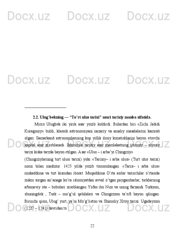   
  
  
  
  
   
 
 
 
 
 
 
 
 
2.2. Ulug`bekning ― “To’rt ulus tarixi” asari tarixiy manba sifatida.   
Mirzo   Ulugbek   iki   yirik   asar   yozib   koldirdi.   Bulardan   biri   «Zichi   Jadidi
Kuragoniy»   bulib,   klassik   astronomiyani   nazariy   va   amaliy   masalalarini   kamrab
olgan:   Samarkand   astronomlarining   kup   yillik   ilmiy   kuzatishlarini   bayon   etuvchi
kapital   asar   xisoblanadi.   Ikkinchisi   tarixiy   asar   mamlakatning   ijtimoiy   –   siyosiy
tarixi kiska tarzda bayon etilgan. Asar «Ulus – i arba’yi Chingiziy»  
(Chingiziylarning   turt   ulusi   tarixi)   yoki   «Tarixiy–   i   arba   ulus»   (Turt   ulus   tarixi)
nomi   bilan   mashxur.   1425   yilda   yozib   tomomlangan.   «Tarix–   i   arba   ulus»
mukaddima   va   turt   kismdan   iborat.   Muqaddima   O’rta   asrlar   tarixchilar   o’rtasida
xukm surgan an’anaga ko’ra islomiyatdan avval o’tgan paygambarlar, turklarning
afsonaviy   ota   –   bobolari   xisoblangan   Yofas   ibn   Nux   va   uning   farzandi   Turkxon,
shuningdek   ,   Turk   –   mo’g’ul   qabilalari   va   Chingizxon   ta’rifi   bayon   qilingan.
Birinchi qism, Ulug’ yurt, ya’ni Mo’g’liston va Shimoliy Xitoy tarixi: Ugadayxon
(1227 – 1241) davridan to 
22   
   