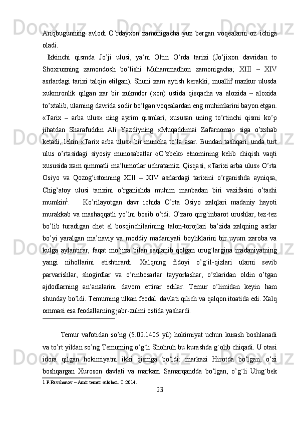 Ariqbugunning   avlodi   O’rdayxon   zamonigacha   yuz   bergan   voqealarni   oz   ichiga
oladi.                 
  Ikkinchi   qismda   Jo’ji   ulusi,   ya’ni   Oltin   O’rda   tarixi   (Jo’jixon   davridan   to
Shoxruxning   zamondosh   bo’lishi   Muhammadhon   zamonigacha;   XIII   –   XIV
asrlardagi   tarixi   talqin   etilgan).   Shuni   xam   aytish   kerakki,   muallif   mazkur   ulusda
xukmronlik   qilgan   xar   bir   xukmdor   (xon)   ustida   qisqacha   va   aloxida   –   aloxida
to’xtalib, ularning davrida sodir bo’lgan voqealardan eng muhimlarini bayon etgan.
«Tarix   –   arba   ulus»   ning   ayrim   qismlari,   xususan   uning   to’rtinchi   qismi   ko’p
jihatdan   Sharafuddin   Ali   Yazdiyning   «Muqaddimai   Zafarnoma»   siga   o’xshab
ketadi,   lekin   «Tarix   arba   ulus»   bir   muncha   to’la   asar.   Bundan   tashqari,   unda   turt
ulus   o’rtasidagi   siyosiy   munosabatlar   «O’zbek»   etnomining   kelib   chiqish   vaqti
xususida xam qimmatli ma’lumotlar uchratamiz. Qisqasi, «Tarixi arba ulus» O’rta
Osiyo   va   Qozog’istonning   XIII   –   XIV   asrlardagi   tarixini   o’rganishda   ayniqsa,
Chig’atoy   ulusi   tarixini   o’rganishda   muhim   manbadan   biri   vazifasini   o’tashi
mumkin 1
.       Ko’rilayotgan   davr   ichida   O’rta   Osiyo   xalqlari   madaniy   hayoti
murakkab   va  mashaqqatli  yo’lni   bosib  o’tdi.  O’zaro  qirg`inbarot   urushlar,  tez-tez
bo’lib   turadigan   chet   el   bosqinchilarining   talon-torojlari   ba’zida   xalqning   asrlar
bo’yi   yaralgan   ma’naviy   va   moddiy   madaniyati   boyliklarini   bir   uyum   xaroba   va
kulga   aylantirar,   faqat   mo’jiza   bilan   saqlanib   qolgan   urug`largina   madaniyatning
yangi   nihollarini   etishtirardi.   Xalqning   fidoyi   o’g`il-qizlari   ularni   sevib
parvarishlar,   shogirdlar   va   o’rinbosarlar   tayyorlashar,   o’zlaridan   oldin   o’tgan
ajdodlarning   an’analarini   davom   ettirar   edilar.   Temur   o’limidan   keyin   ham
shunday bo’ldi. Temurning ulkan feodal  davlati qilich va qalqon itoatida edi. Xalq
ommasi esa feodallarning jabr-zulmi ostida yashardi.            
 
Temur   vafotidan   so’ng   (5.02.1405   yil)   hokimiyat   uchun   kurash   boshlanadi
va to’rt yildan so’ng Temurning o’g`li Shohruh bu kurashda g`olib chiqadi. U otasi
idora   qilgan   hokimiyatni   ikki   qismga   bo’ldi:   markazi   Hirotda   bo’lgan,   o’zi
boshqargan   Xuroson   davlati   va   markazi   Samarqandda   bo’lgan,   o’g`li   Ulug`bek
1  P.Ravshanov – Amir temur sulolasi. T.:2014.   
23   
   