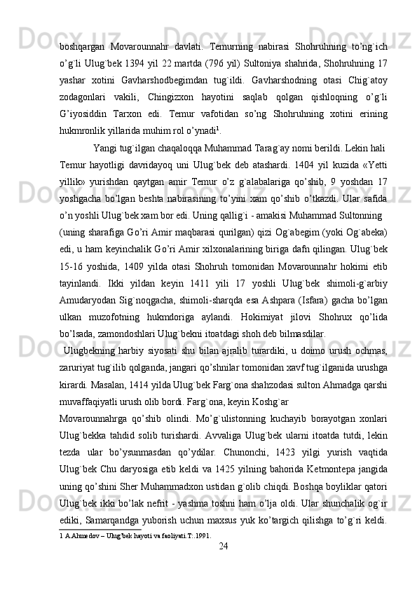 boshqargan   Movarounnahr   davlati.   Temurning   nabirasi   Shohruhning   to’ng`ich
o’g`li Ulug`bek 1394 yil  22 martda (796 yil)  Sultoniya shahrida, Shohruhning 17
yashar   xotini   Gavharshodbegimdan   tug`ildi.   Gavharshodning   otasi   Chig`atoy
zodagonlari   vakili,   Chingizxon   hayotini   saqlab   qolgan   qishloqning   o’g`li
G’iyosiddin   Tarxon   edi.   Temur   vafotidan   so’ng   Shohruhning   xotini   erining
hukmronlik yillarida muhim rol o’ynadi 1
.           
  Yangi tug`ilgan chaqaloqqa Muhammad Tarag`ay nomi berildi. Lekin hali 
Temur   hayotligi   davridayoq   uni   Ulug`bek   deb   atashardi.   1404   yil   kuzida   «Yetti
yillik»   yurishdan   qaytgan   amir   Temur   o’z   g`alabalariga   qo’shib,   9   yoshdan   17
yoshgacha   bo’lgan   beshta   nabirasining   to’yini   xam   qo’shib   o’tkazdi.   Ular   safida
o’n yoshli Ulug`bek xam bor edi. Uning qallig`i - amakisi Muhammad Sultonning 
(uning sharafiga Go’ri Amir maqbarasi qurilgan) qizi Og`abegim (yoki Og`abeka)
edi, u ham keyinchalik Go’ri Amir xilxonalarining biriga dafn qilingan. Ulug`bek
15-16   yoshida,   1409   yilda   otasi   Shohruh   tomonidan   Movarounnahr   hokimi   etib
tayinlandi.   Ikki   yildan   keyin   1411   yili   17   yoshli   Ulug`bek   shimoli-g`arbiy
Amudaryodan   Sig`noqgacha,   shimoli-sharqda   esa   Ashpara   (Isfara)   gacha   bo’lgan
ulkan   muzofotning   hukmdoriga   aylandi.   Hokimiyat   jilovi   Shohrux   qo’lida
bo’lsada, zamondoshlari Ulug`bekni itoatdagi shoh deb bilmasdilar.       
  Ulugbekning   harbiy   siyosati   shu   bilan   ajralib   turardiki,   u   doimo   urush   ochmas,
zaruriyat tug`ilib qolganda, jangari qo’shnilar tomonidan xavf tug`ilganida urushga
kirardi. Masalan, 1414 yilda Ulug`bek Farg`ona shahzodasi sulton Ahmadga qarshi
muvaffaqiyatli urush olib bordi. Farg`ona, keyin Koshg`ar 
Movarounnahrga   qo’shib   olindi.   Mo’g`ulistonning   kuchayib   borayotgan   xonlari
Ulug`bekka   tahdid   solib   turishardi.   Avvaliga   Ulug`bek   ularni   itoatda   tutdi,   lekin
tezda   ular   bo’ysunmasdan   qo’ydilar.   Chunonchi,   1423   yilgi   yurish   vaqtida
Ulug`bek  Chu daryosiga etib keldi  va 1425 yilning bahorida Ketmontepa jangida
uning qo’shini Sher Muhammadxon ustidan g`olib chiqdi. Boshqa boyliklar qatori
Ulug`bek ikki  bo’lak nefrit  - yashma toshni  ham o’lja oldi. Ular  shunchalik og`ir
ediki,  Samarqandga   yuborish   uchun  maxsus  yuk  ko’targich  qilishga   to’g`ri  keldi.
1  A.Ahmedov – Ulug’bek hayoti va faoliyati.T:.1991.  
24   
   