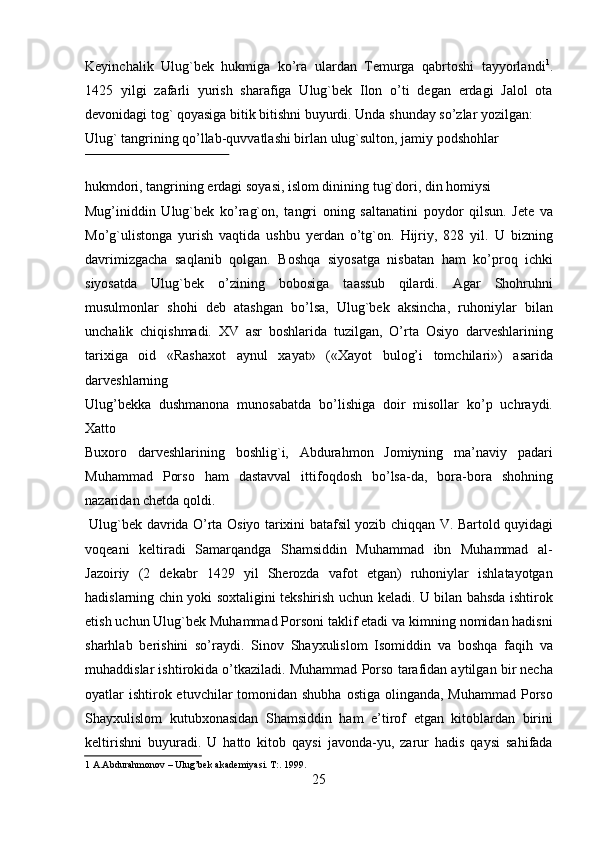 Keyinchalik   Ulug`bek   hukmiga   ko’ra   ulardan   Temurga   qabrtoshi   tayyorlandi 1
.
1425   yilgi   zafarli   yurish   sharafiga   Ulug`bek   Ilon   o’ti   degan   erdagi   Jalol   ota
devonidagi tog` qoyasiga bitik bitishni buyurdi. Unda shunday so’zlar yozilgan: 
Ulug` tangrining qo’llab-quvvatlashi birlan ulug`sulton, jamiy podshohlar 
 
hukmdori, tangrining erdagi soyasi, islom dinining tug`dori, din homiysi 
Mug’iniddin   Ulug`bek   ko’rag`on,   tangri   oning   saltanatini   poydor   qilsun.   Jete   va
Mo’g`ulistonga   yurish   vaqtida   ushbu   yerdan   o’tg`on.   Hijriy,   828   yil.   U   bizning
davrimizgacha   saqlanib   qolgan.   Boshqa   siyosatga   nisbatan   ham   ko’proq   ichki
siyosatda   Ulug`bek   o’zining   bobosiga   taassub   qilardi.   Agar   Shohruhni
musulmonlar   shohi   deb   atashgan   bo’lsa,   Ulug`bek   aksincha,   ruhoniylar   bilan
unchalik   chiqishmadi.   XV   asr   boshlarida   tuzilgan,   O’rta   Osiyo   darveshlarining
tarixiga   oid   «Rashaxot   aynul   xayat»   («Xayot   bulog’i   tomchilari»)   asarida
darveshlarning 
Ulug’bekka   dushmanona   munosabatda   bo’lishiga   doir   misollar   ko’p   uchraydi.
Xatto 
Buxoro   darveshlarining   boshlig`i,   Abdurahmon   Jomiyning   ma’naviy   padari
Muhammad   Porso   ham   dastavval   ittifoqdosh   bo’lsa-da,   bora-bora   shohning
nazaridan chetda qoldi.                 
  Ulug`bek davrida O’rta Osiyo tarixini batafsil yozib chiqqan V. Bartold quyidagi
voqeani   keltiradi   Samarqandga   Shamsiddin   Muhammad   ibn   Muhammad   al-
Jazoiriy   (2   dekabr   1429   yil   Sherozda   vafot   etgan)   ruhoniylar   ishlatayotgan
hadislarning chin yoki soxtaligini tekshirish uchun keladi. U bilan bahsda ishtirok
etish uchun Ulug`bek Muhammad Porsoni taklif etadi va kimning nomidan hadisni
sharhlab   berishini   so’raydi.   Sinov   Shayxulislom   Isomiddin   va   boshqa   faqih   va
muhaddislar ishtirokida o’tkaziladi. Muhammad Porso tarafidan aytilgan bir necha
oyatlar  ishtirok etuvchilar  tomonidan shubha  ostiga olinganda, Muhammad  Porso
Shayxulislom   kutubxonasidan   Shamsiddin   ham   e’tirof   etgan   kitoblardan   birini
keltirishni   buyuradi.   U   hatto   kitob   qaysi   javonda-yu,   zarur   hadis   qaysi   sahifada
1  A.Abdurahmonov – Ulug’bek akademiyasi. T:. 1999.  
25   
   