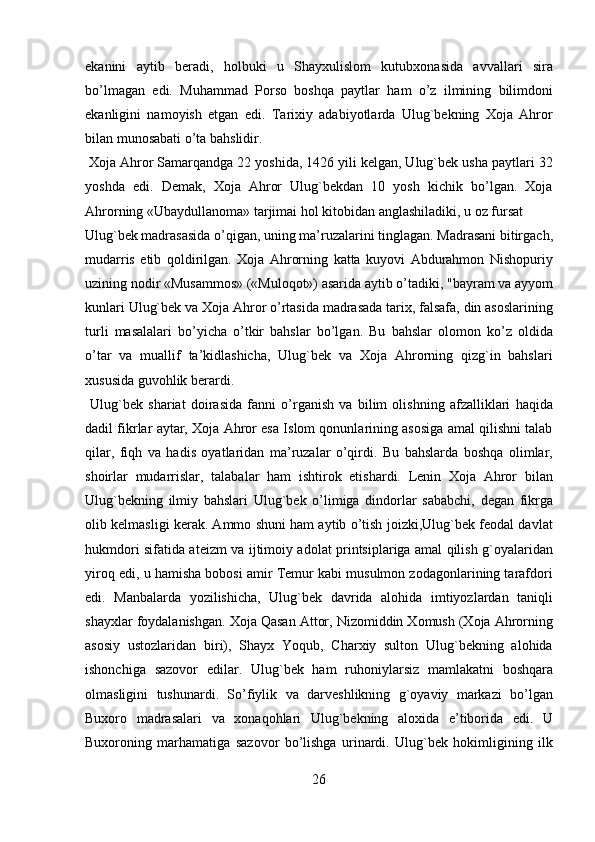 ekanini   aytib   beradi,   holbuki   u   Shayxulislom   kutubxonasida   avvallari   sira
bo’lmagan   edi.   Muhammad   Porso   boshqa   paytlar   ham   o’z   ilmining   bilimdoni
ekanligini   namoyish   etgan   edi.   Tarixiy   adabiyotlarda   Ulug`bekning   Xoja   Ahror
bilan munosabati o’ta bahslidir.                
 Xoja Ahror Samarqandga 22 yoshida, 1426 yili kelgan, Ulug`bek usha paytlari 32
yoshda   edi.   Demak,   Xoja   Ahror   Ulug`bekdan   10   yosh   kichik   bo’lgan.   Xoja
Ahrorning «Ubaydullanoma» tarjimai hol kitobidan anglashiladiki, u oz fursat 
Ulug`bek madrasasida o’qigan, uning ma’ruzalarini tinglagan. Madrasani bitirgach,
mudarris   etib   qoldirilgan.   Xoja   Ahrorning   katta   kuyovi   Abdurahmon   Nishopuriy
uzining nodir «Musammos» («Muloqot») asarida aytib o’tadiki, "bayram va ayyom
kunlari Ulug`bek va Xoja Ahror o’rtasida madrasada tarix, falsafa, din asoslarining
turli   masalalari   bo’yicha   o’tkir   bahslar   bo’lgan.   Bu   bahslar   olomon   ko’z   oldida
o’tar   va   muallif   ta’kidlashicha,   Ulug`bek   va   Xoja   Ahrorning   qizg`in   bahslari
xususida guvohlik berardi.                    
  Ulug`bek   shariat   doirasida   fanni   o’rganish   va   bilim   olishning   afzalliklari   haqida
dadil fikrlar aytar, Xoja Ahror esa Islom qonunlarining asosiga amal qilishni talab
qilar,   fiqh   va   hadis   oyatlaridan   ma’ruzalar   o’qirdi.   Bu   bahslarda   boshqa   olimlar,
shoirlar   mudarrislar,   talabalar   ham   ishtirok   etishardi.   Lenin   Xoja   Ahror   bilan
Ulug`bekning   ilmiy   bahslari   Ulug`bek   o’limiga   dindorlar   sababchi,   degan   fikrga
olib kelmasligi kerak. Ammo shuni ham aytib o’tish joizki,Ulug`bek feodal davlat
hukmdori sifatida ateizm va ijtimoiy adolat printsiplariga amal qilish g`oyalaridan
yiroq edi, u hamisha bobosi amir Temur kabi musulmon zodagonlarining tarafdori
edi.   Manbalarda   yozilishicha,   Ulug`bek   davrida   alohida   imtiyozlardan   taniqli
shayxlar foydalanishgan. Xoja Qasan Attor, Nizomiddin Xomush (Xoja Ahrorning
asosiy   ustozlaridan   biri),   Shayx   Yoqub,   Charxiy   sulton   Ulug`bekning   alohida
ishonchiga   sazovor   edilar.   Ulug`bek   ham   ruhoniylarsiz   mamlakatni   boshqara
olmasligini   tushunardi.   So’fiylik   va   darveshlikning   g`oyaviy   markazi   bo’lgan
Buxoro   madrasalari   va   xonaqohlari   Ulug`bekning   aloxida   e’tiborida   edi.   U
Buxoroning   marhamatiga   sazovor   bo’lishga   urinardi.   Ulug`bek   hokimligining   ilk
26   
   