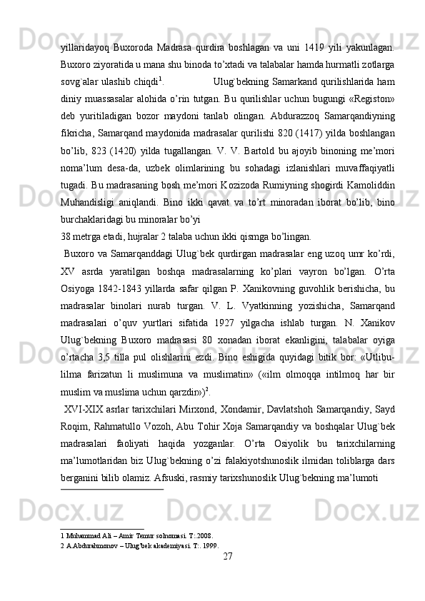 yillaridayoq   Buxoroda   Madrasa   qurdira   boshlagan   va   uni   1419   yili   yakunlagan.
Buxoro ziyoratida u mana shu binoda to’xtadi va talabalar hamda hurmatli zotlarga
sovg`alar  ulashib chiqdi 1
.                           Ulug`bekning Samarkand qurilishlarida ham
diniy   muassasalar   alohida   o’rin   tutgan.   Bu   qurilishlar   uchun   bugungi   «Registon»
deb   yuritiladigan   bozor   maydoni   tanlab   olingan.   Abdurazzoq   Samarqandiyning
fikricha, Samarqand maydonida madrasalar qurilishi 820 (1417) yilda boshlangan
bo’lib,   823   (1420)   yilda   tugallangan.   V.   V.   Bartold   bu   ajoyib   binoning   me’mori
noma’lum   desa-da,   uzbek   olimlarining   bu   sohadagi   izlanishlari   muvaffaqiyatli
tugadi. Bu madrasaning bosh me’mori Kozizoda Rumiyning shogirdi Kamoliddin
Muhandisligi   aniqlandi.   Bino   ikki   qavat   va   to’rt   minoradan   iborat   bo’lib,   bino
burchaklaridagi bu minoralar bo’yi 
38 metrga etadi, hujralar 2 talaba uchun ikki qismga bo’lingan.        
  Buxoro  va Samarqanddagi   Ulug`bek  qurdirgan  madrasalar   eng uzoq  umr   ko’rdi,
XV   asrda   yaratilgan   boshqa   madrasalarning   ko’plari   vayron   bo’lgan.   O’rta
Osiyoga   1842-1843   yillarda   safar   qilgan   P.   Xanikovning   guvohlik   berishicha,   bu
madrasalar   binolari   nurab   turgan.   V.   L.   Vyatkinning   yozishicha,   Samarqand
madrasalari   o’quv   yurtlari   sifatida   1927   yilgacha   ishlab   turgan.   N.   Xanikov
Ulug`bekning   Buxoro   madrasasi   80   xonadan   iborat   ekanligini,   talabalar   oyiga
o’rtacha   3,5   tilla   pul   olishlarini   ezdi.   Bino   eshigida   quyidagi   bitik   bor:   «Utlibu-
lilma   farizatun   li   muslimuna   va   muslimatin»   («ilm   olmoqqa   intilmoq   har   bir
muslim va muslima uchun qarzdir») 2
.         
  XVI-XIX  asrlar  tarixchilari  Mirxond,  Xondamir,  Davlatshoh  Samarqandiy, Sayd
Roqim, Rahmatullo Vozoh, Abu Tohir Xoja Samarqandiy va boshqalar  Ulug`bek
madrasalari   faoliyati   haqida   yozganlar.   O’rta   Osiyolik   bu   tarixchilarning
ma’lumotlaridan  biz  Ulug`bekning  o’zi  falakiyotshunoslik   ilmidan  toliblarga  dars
berganini bilib olamiz. Afsuski, rasmiy tarixshunoslik Ulug`bekning ma’lumoti 
 
1  Muhammad Ali – Amir Temur solnomasi. T:.2008.  
2  A.Abdurahmonov – Ulug’bek akademiyasi. T:. 1999.  
27   
   