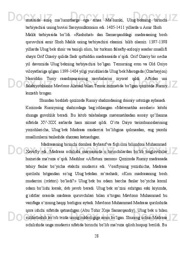 xususida   aniq   ma’lumotlarga   ega   emas.   Ma’lumki,   Ulug`bekning   birinchi
tarbiyachisi uning buvisi Saroymulkxonim edi. 1405-1411 yillarda u Amir Shoh 
Malik   tarbiyasida   bo’ldi.   «Rashohat»   dan   Samarqanddagi   madrasaning   bosh
quruvchisi   amir   Shoh   Malik   uning   tarbiyachisi   ekanini.   bilib   olamiz.   1397-1398
yillarda Ulug`bek shoir va taniqli olim, bir turkum falsafiy-axloqiy asarlar muallifi
shayx Orif Ozariy qulida Sadr qutbiddin madrasasida o’qidi. Orif Ozariy bir necha
yil   davomida   Ulug`bekning   tarbiyachisi   bo’lgan.   Temurning   eron   va   Old   Osiyo
viloyatlariga qilgan 1399-1404 yilgi yurishlarida Ulug`bek Marogada (Ozarbayjon)
Nasriddin   Tusiy   rasadxonasining   xarobalarini   ziyorat   qildi.   Aftidan   uni
falakiyotshunos Mavlono Ahmad bilan Temur xizmatida bo’lgan qozizoda Rumiy
kuzatib brogan.            
  Shundan boshlab qozizoda Rumiy shahzodaning doimiy ustoziga aylanadi. 
Kozizoda   Rumiyning   shahzodaga   bag`ishlangan   «Matematika   asoslari»   kitobi
shunga   guvohlik   beradi.   Bu   kitob   talabalarga   matematikadan   asosiy   qo’llanma
sifatida   XV-XIX   asrlarda   ham   xizmat   qildi.   O’rta   Osiyo   tarixshunoslarining
yozishlaricha,   Ulug`bek   Madrasa   mudarrisi   bo’libgina   qolmasdan,   eng   yaxshi
muallimlarni tanlashda shaxsan katnashgan.            
  Madrasaning birinchi domlasi faylasuf va fiqh ilmi bilimdoni Muhammad 
Xavofiy   edi.   Madrasa   ochilishi   marosimida   u   birinchilardan   bo’lib   tinglovchilar
huzurida ma’ruza o’qidi. Mashhur «Aflotuni zamon» Qozizoda Rumiy madrasada
tabiiy   fanlar   bo’yicha   etakchi   mudarris   edi.   Vosifiyning   yozishicha,   Madrasa
qurilishi   bitgandan   so’ng   Ulug`bekdan   so’rashadi;   «Kim   madrasaning   bosh
mudarrisi   (rektori)   bo’ladi?»   Ulug`bek   bu   odam   barcha   fanlar   bo’yicha   komil
odam   bo’lishi   kerak,   deb   javob   beradi.   Ulug`bek   so’zini   eshitgan   eski   kiyimda,
g`ishtlar   orasida   madrasa   quruvchilari   bilan   o’tirgan   Mavlono   Muhammad   bu
vazifaga o’zining haqqi borligini aytadi. Mavlono Muhammad Madrasa qurilishida
qora ishchi  sifatida qatnashgan (Abu Tohir  Xoja Samarqandiy). Ulug`bek u bilan
suhbatlashib ko’rib tezda uning zukkoligiga amin bo’lgan. Shuning uchun Madrasa
ochilishida unga mudarris sifatida birinchi bo’lib ma’ruza qilish huquqi berildi. Bu
28   
   