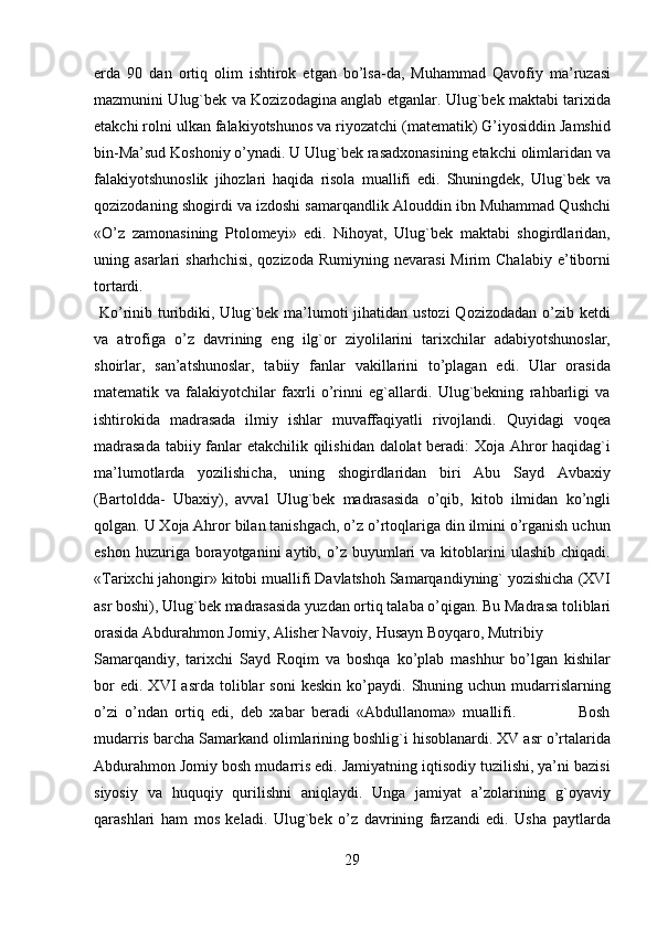 erda   90   dan   ortiq   olim   ishtirok   etgan   bo’lsa-da,   Muhammad   Qavofiy   ma’ruzasi
mazmunini Ulug`bek va Kozizodagina anglab etganlar. Ulug`bek maktabi tarixida
etakchi rolni ulkan falakiyotshunos va riyozatchi (matematik) G’iyosiddin Jamshid
bin-Ma’sud Koshoniy o’ynadi. U Ulug`bek rasadxonasining etakchi olimlaridan va
falakiyotshunoslik   jihozlari   haqida   risola   muallifi   edi.   Shuningdek,   Ulug`bek   va
qozizodaning shogirdi va izdoshi samarqandlik Alouddin ibn Muhammad Qushchi
«O’z   zamonasining   Ptolomeyi»   edi.   Nihoyat,   Ulug`bek   maktabi   shogirdlaridan,
uning  asarlari   sharhchisi,  qozizoda   Rumiyning  nevarasi   Mirim  Chalabiy   e’tiborni
tortardi.                    
  Ko’rinib turibdiki, Ulug`bek ma’lumoti  jihatidan ustozi  Qozizodadan o’zib ketdi
va   atrofiga   o’z   davrining   eng   ilg`or   ziyolilarini   tarixchilar   adabiyotshunoslar,
shoirlar,   san’atshunoslar,   tabiiy   fanlar   vakillarini   to’plagan   edi.   Ular   orasida
matematik   va   falakiyotchilar   faxrli   o’rinni   eg`allardi.   Ulug`bekning   rahbarligi   va
ishtirokida   madrasada   ilmiy   ishlar   muvaffaqiyatli   rivojlandi.   Quyidagi   voqea
madrasada tabiiy fanlar etakchilik qilishidan dalolat beradi: Xoja Ahror haqidag`i
ma’lumotlarda   yozilishicha,   uning   shogirdlaridan   biri   Abu   Sayd   Avbaxiy
(Bartoldda-   Ubaxiy),   avval   Ulug`bek   madrasasida   o’qib,   kitob   ilmidan   ko’ngli
qolgan. U Xoja Ahror bilan tanishgach, o’z o’rtoqlariga din ilmini o’rganish uchun
eshon  huzuriga  borayotganini   aytib,  o’z  buyumlari  va  kitoblarini   ulashib  chiqadi.
«Tarixchi jahongir» kitobi muallifi Davlatshoh Samarqandiyning` yozishicha (XVI
asr boshi), Ulug`bek madrasasida yuzdan ortiq talaba o’qigan. Bu Madrasa toliblari
orasida Abdurahmon Jomiy, Alisher Navoiy, Husayn Boyqaro, Mutribiy 
Samarqandiy,   tarixchi   Sayd   Roqim   va   boshqa   ko’plab   mashhur   bo’lgan   kishilar
bor   edi.  XVI   asrda   toliblar   soni   keskin   ko’paydi.   Shuning   uchun   mudarrislarning
o’zi   o’ndan   ortiq   edi,   deb   xabar   beradi   «Abdullanoma»   muallifi.                   Bosh
mudarris barcha Samarkand olimlarining boshlig`i hisoblanardi. XV asr o’rtalarida
Abdurahmon Jomiy bosh mudarris edi. Jamiyatning iqtisodiy tuzilishi, ya’ni bazisi
siyosiy   va   huquqiy   qurilishni   aniqlaydi.   Unga   jamiyat   a’zolarining   g`oyaviy
qarashlari   ham   mos   keladi.   Ulug`bek   o’z   davrining   farzandi   edi.   Usha   paytlarda
29   
   