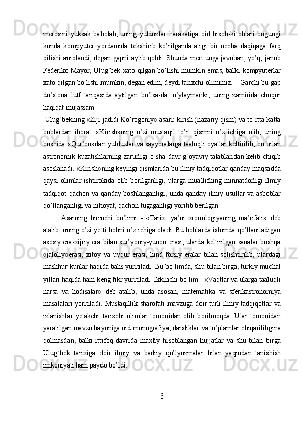 merosini   yuksak   baholab,   uning   yulduzlar   harakatiga   oid   hisob-kitoblari   bugungi
kunda   kompyuter   yordamida   tekshirib   ko’rilganda   atigi   bir   necha   daqiqaga   farq
qilishi aniqlandi, degan gapni aytib qoldi. Shunda men unga javoban, yo’q, janob
Federiko Mayor, Ulug`bek xato qilgan bo’lishi mumkin emas, balki kompyuterlar
xato qilgan bo’lishi mumkin, degan edim, deydi tarixchi olimimiz.    Garchi bu gap
do’stona   lutf   tariqasida   aytilgan   bo’lsa-da,   o’ylaymanki,   uning   zamirida   chuqur
haqiqat mujassam.         
 Ulug`bekning «Ziji jadidi Ko’rogoniy» asari: kirish (nazariy qism) va to’rtta katta
boblardan   iborat.   «Kirish»ning   o’zi   mustaqil   to’rt   qismni   o’z   ichiga   olib,   uning
boshida «Qur’on»dan yulduzlar va sayyoralarga taaluqli oyatlar keltirilib, bu bilan
astronomik kuzatishlarning zarurligi o’sha davr g`oyaviy talablaridan kelib chiqib
asoslanadi. «Kirish»ning keyingi qismlarida bu ilmiy tadqiqotlar qanday maqsadda
qaysi   olimlar   ishtirokida   olib   borilganligi,   ularga   muallifning   minnatdorligi   ilmiy
tadqiqot qachon va qanday boshlanganligi, unda qanday ilmiy usullar va asboblar
qo’llanganligi va nihoyat, qachon tugaganligi yoritib berilgan.           
Asarning   birinchi   bo’limi   -   « Т arix,   ya’ni   xronologiyaning   ma’rifati»   deb
atalib, uning o’zi yetti bobni o’z ichiga oladi. Bu boblarda islomda qo’llaniladigan
asosiy era-xijriy era bilan sur’yoniy-yunon erasi, ularda keltirilgan sanalar boshqa
«jaloliy»erasi,   xitoy   va   uyqur   erasi,   hind-forsiy   eralar   bilan   solishtirilib,   ulardagi
mashhur kunlar haqida bahs yuritiladi. Bu bo’limda, shu bilan birga, turkiy muchal
yillari haqida ham keng fikr yuritiladi. Ikkinchi bo’lim - «Vaqtlar va ularga taaluqli
narsa   va   hodisalar»   deb   atalib,   unda   asosan,   matematika   va   sferikastronomiya
masalalari yoritiladi. Mustaqillik sharofati mavzuga doir turli ilmiy tadqiqotlar va
izlanishlar   yetakchi   tarixchi   olimlar   tomonidan   olib   borilmoqda.   Ular   tomonidan
yaratilgan mavzu bayoniga oid monografiya, darsliklar va to’plamlar chiqarilibgina
qolmasdan,   balki   ittifoq   davrida   maxfiy   hisoblangan   hujjatlar   va   shu   bilan   birga
Ulug`bek   tarixiga   doir   ilmiy   va   badiiy   qo’lyozmalar   bilan   yaqindan   tanishish
imkoniyati ham paydo bo’ldi.           
3   
   