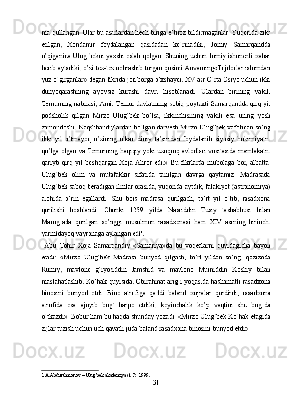 ma’qullangan. Ular bu asarlardan hech biriga e’tiroz bildirmaganlar. Yuqorida zikr
etilgan,   Xondamir   foydalangan   qasidadan   ko’rinadiki,   Jomiy   Samarqandda
o’qiganida Ulug`bekni yaxshi eslab qolgan. Shuning uchun Jomiy ishonchli xabar
berib aytadiki, o’zi tez-tez uchrashib turgan qosimi Anvarning«Tojdorlar islomdan
yuz o’girganlar» degan fikrida jon borga o’xshaydi. XV asr O’rta Osiyo uchun ikki
dunyoqarashning   ayovsiz   kurashi   davri   hisoblanadi.   Ulardan   birining   vakili
Temurning nabirasi, Amir Temur davlatining sobiq poytaxti Samarqandda qirq yil
podsholik   qilgan   Mirzo   Ulug`bek   bo’lsa,   ikkinchisining   vakili   esa   uning   yosh
zamondoshi, Naqshbandiylardan bo’lgan darvesh Mirzo Ulug`bek vafotidan so’ng
ikki   yil   o’tmayoq   o’zining   ulkan   diniy   ta’siridan   foydalanib   siyosiy   hokimiyatni
qo’lga olgan va Temurning haqiqiy yoki uzoqroq avlodlari vositasida mamlakatni
qariyb   qirq   yil   boshqargan   Xoja   Ahror   edi.»   Bu   fikrlarda   mubolaga   bor,   albatta.
Ulug`bek   olim   va   mutafakkir   sifatida   tanilgan   davrga   qaytamiz.   Madrasada
Ulug`bek saboq beradigan ilmlar orasida, yuqorida aytdik, falakiyot (astronomiya)
alohida   o’rin   egallardi.   Shu   bois   madrasa   qurilgach,   to’rt   yil   o’tib,   rasadxona
qurilishi   boshlandi.   Chunki   1259   yilda   Nasriddin   Tusiy   tashabbusi   bilan
Marog`ada   qurilgan   so’nggi   musulmon   rasadxonasi   ham   XIV   asrning   birinchi
yarmidayoq vayronaga aylangan edi 1
.                 
  Abu   Tohir   Xoja   Samarqandiy   «Samariya»da   bu   voqealarni   quyidagicha   bayon
etadi:   «Mirzo   Ulug`bek   Madrasa   bunyod   qilgach,   to’rt   yildan   so’ng,   qozizoda
Rumiy,   mavlono   g`iyosiddin   Jamshid   va   mavlono   Muiniddin   Koshiy   bilan
maslahatlashib, Ko’hak quyisida, Obirahmat arig`i yoqasida hashamatli rasadxona
binosini   bunyod   etdi.   Bino   atrofiga   qaddi   baland   xujralar   qurdirdi,   rasadxona
atrofida   esa   ajoyib   bog`   barpo   etdiki,   keyinchalik   ko’p   vaqtini   shu   bog`da
o’tkazdi». Bobur ham bu haqda shunday yozadi: «Mirzo Ulug`bek Ko’hak etagida
zijlar tuzish uchun uch qavatli juda baland rasadxona binosini bunyod etdi». 
 
 
 
1  A.Abdurahmonov – Ulug’bek akademiyasi. T:. 1999.  
31   
   