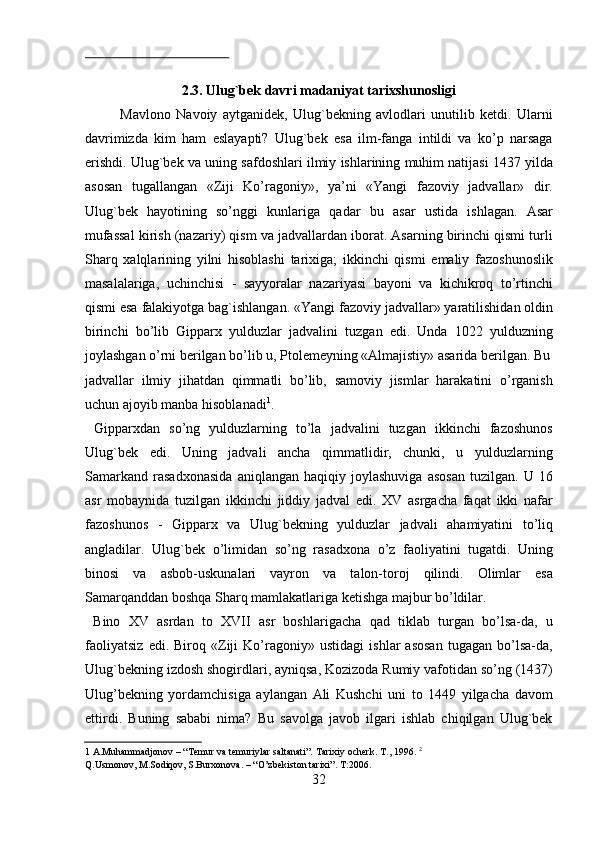  
2.3. Ulug`bek davri madaniyat tarixshunosligi   
Mavlono   Navoiy   aytganidek,   Ulug`bekning   avlodlari   unutilib   ketdi.   Ularni
davrimizda   kim   ham   eslayapti?   Ulug`bek   esa   ilm-fanga   intildi   va   ko’p   narsaga
erishdi. Ulug`bek va uning safdoshlari ilmiy ishlarining muhim natijasi 1437 yilda
asosan   tugallangan   «Ziji   Ko’ragoniy»,   ya’ni   «Yangi   fazoviy   jadvallar»   dir.
Ulug`bek   hayotining   so’nggi   kunlariga   qadar   bu   asar   ustida   ishlagan.   Asar
mufassal kirish (nazariy) qism va jadvallardan iborat. Asarning birinchi qismi turli
Sharq   xalqlarining   yilni   hisoblashi   tarixiga;   ikkinchi   qismi   emaliy   fazoshunoslik
masalalariga,   uchinchisi   -   sayyoralar   nazariyasi   bayoni   va   kichikroq   to’rtinchi
qismi esa falakiyotga bag`ishlangan. «Yangi fazoviy jadvallar» yaratilishidan oldin
birinchi   bo’lib   Gipparx   yulduzlar   jadvalini   tuzgan   edi.   Unda   1022   yulduzning
joylashgan o’rni berilgan bo’lib u, Ptolemeyning «Almajistiy» asarida berilgan. Bu
jadvallar   ilmiy   jihatdan   qimmatli   bo’lib,   samoviy   jismlar   harakatini   o’rganish
uchun ajoyib manba hisoblanadi 1
.                
  Gipparxdan   so’ng   yulduzlarning   to’la   jadvalini   tuzgan   ikkinchi   fazoshunos
Ulug`bek   edi.   Uning   jadvali   ancha   qimmatlidir,   chunki,   u   yulduzlarning
Samarkand   rasadxonasida   aniqlangan   haqiqiy   joylashuviga   asosan   tuzilgan.   U   16
asr   mobaynida   tuzilgan   ikkinchi   jiddiy   jadval   edi.   XV   asrgacha   faqat   ikki   nafar
fazoshunos   -   Gipparx   va   Ulug`bekning   yulduzlar   jadvali   ahamiyatini   to’liq
angladilar.   Ulug`bek   o’limidan   so’ng   rasadxona   o’z   faoliyatini   tugatdi.   Uning
binosi   va   asbob-uskunalari   vayron   va   talon-toroj   qilindi.   Olimlar   esa
Samarqanddan boshqa Sharq mamlakatlariga ketishga majbur bo’ldilar.             
  Bino   XV   asrdan   to   XVII   asr   boshlarigacha   qad   tiklab   turgan   bo’lsa-da,   u
faoliyatsiz   edi.   Biroq   «Ziji   Ko’ragoniy»   ustidagi   ishlar   asosan   tugagan   bo’lsa-da,
Ulug`bekning izdosh shogirdlari, ayniqsa, Kozizoda Rumiy vafotidan so’ng (1437)
Ulug’bekning   yordamchisiga   aylangan   Ali   Kushchi   uni   to   1449   yilgacha   davom
ettirdi.   Buning   sababi   nima?   Bu   savolga   javob   ilgari   ishlab   chiqilgan   Ulug`bek
1  A.Muhammadjonov – “ Т emur va temuriylar saltanati”.  Т arixiy ocherk.  Т ., 1996.  2
 
Q.Usmonov, M.Sodiqov, S.Burxonova. – “O’zbekiston tarixi”. T:2006.  
32   
   